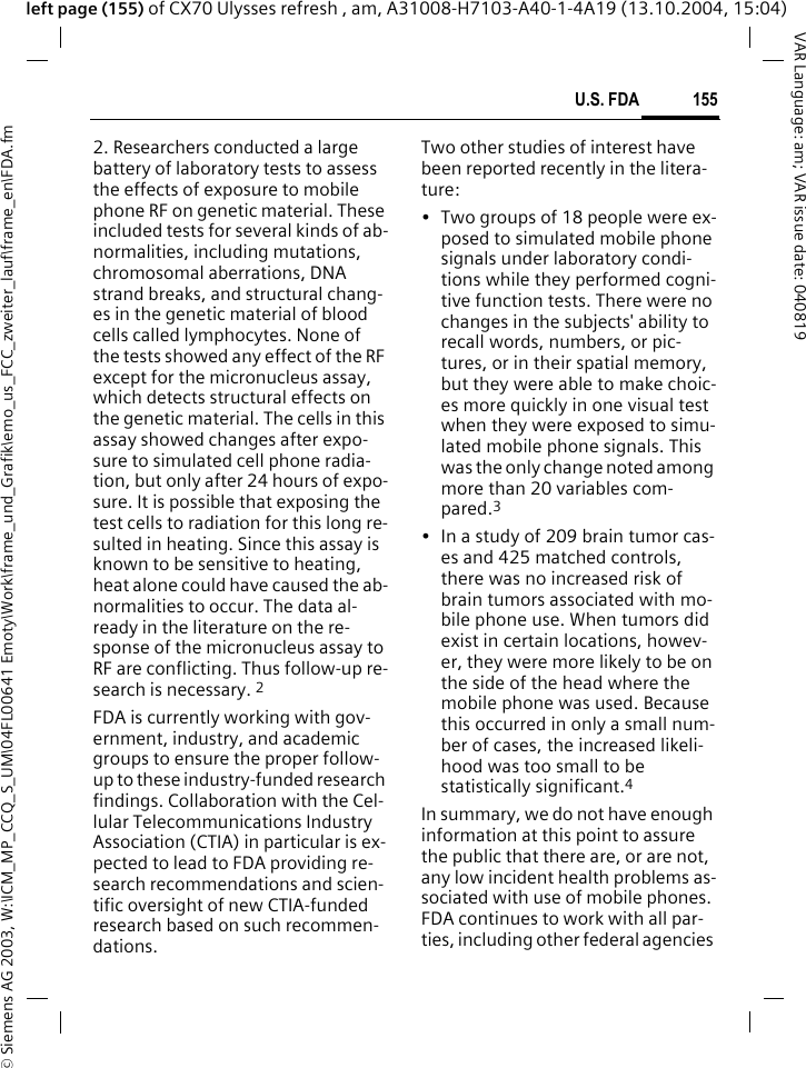 &copy; Siemens AG 2003, W:\ICM_MP_CCQ_S_UM\04FL00641 Emoty\Work\frame_und_Grafik\emo_us_FCC_zweiter_lauf\frame_en\FDA.fm155U.S. FDAVAR Language: am; VAR issue date: 040819left page (155) of CX70 Ulysses refresh , am, A31008-H7103-A40-1-4A19 (13.10.2004, 15:04)2. Researchers conducted a large battery of laboratory tests to assess the effects of exposure to mobile phone RF on genetic material. These included tests for several kinds of ab-normalities, including mutations, chromosomal aberrations, DNA strand breaks, and structural chang-es in the genetic material of blood cells called lymphocytes. None of the tests showed any effect of the RF except for the micronucleus assay, which detects structural effects on the genetic material. The cells in this assay showed changes after expo-sure to simulated cell phone radia-tion, but only after 24 hours of expo-sure. It is possible that exposing the test cells to radiation for this long re-sulted in heating. Since this assay is known to be sensitive to heating, heat alone could have caused the ab-normalities to occur. The data al-ready in the literature on the re-sponse of the micronucleus assay to RF are conflicting. Thus follow-up re-search is necessary. 2FDA is currently working with gov-ernment, industry, and academic groups to ensure the proper follow-up to these industry-funded research findings. Collaboration with the Cel-lular Telecommunications Industry Association (CTIA) in particular is ex-pected to lead to FDA providing re-search recommendations and scien-tific oversight of new CTIA-funded research based on such recommen-dations.Two other studies of interest have been reported recently in the litera-ture:&bull; Two groups of 18 people were ex-posed to simulated mobile phone signals under laboratory condi-tions while they performed cogni-tive function tests. There were no changes in the subjects' ability to recall words, numbers, or pic-tures, or in their spatial memory, but they were able to make choic-es more quickly in one visual test when they were exposed to simu-lated mobile phone signals. This was the only change noted among more than 20 variables com-pared.3&bull; In a study of 209 brain tumor cas-es and 425 matched controls, there was no increased risk of brain tumors associated with mo-bile phone use. When tumors did exist in certain locations, howev-er, they were more likely to be on the side of the head where the mobile phone was used. Because this occurred in only a small num-ber of cases, the increased likeli-hood was too small to be statistically significant.4In summary, we do not have enough information at this point to assure the public that there are, or are not, any low incident health problems as-sociated with use of mobile phones. FDA continues to work with all par-ties, including other federal agencies 