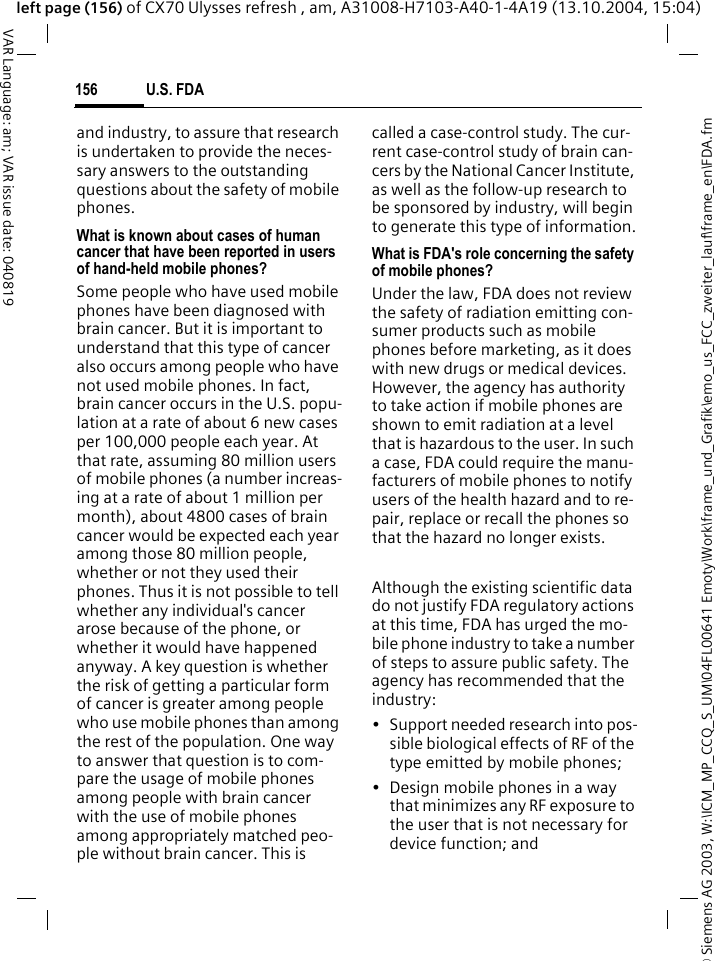 &copy; Siemens AG 2003, W:\ICM_MP_CCQ_S_UM\04FL00641 Emoty\Work\frame_und_Grafik\emo_us_FCC_zweiter_lauf\frame_en\FDA.fmU.S. FDA156VAR Language: am; VAR issue date: 040819left page (156) of CX70 Ulysses refresh , am, A31008-H7103-A40-1-4A19 (13.10.2004, 15:04)and industry, to assure that research is undertaken to provide the neces-sary answers to the outstanding questions about the safety of mobile phones.What is known about cases of human cancer that have been reported in users of hand-held mobile phones?Some people who have used mobile phones have been diagnosed with brain cancer. But it is important to understand that this type of cancer also occurs among people who have not used mobile phones. In fact, brain cancer occurs in the U.S. popu-lation at a rate of about 6 new cases per 100,000 people each year. At that rate, assuming 80 million users of mobile phones (a number increas-ing at a rate of about 1 million per month), about 4800 cases of brain cancer would be expected each year among those 80 million people, whether or not they used their phones. Thus it is not possible to tell whether any individual's cancer arose because of the phone, or whether it would have happened anyway. A key question is whether the risk of getting a particular form of cancer is greater among people who use mobile phones than among the rest of the population. One way to answer that question is to com-pare the usage of mobile phones among people with brain cancer with the use of mobile phones among appropriately matched peo-ple without brain cancer. This is called a case-control study. The cur-rent case-control study of brain can-cers by the National Cancer Institute, as well as the follow-up research to be sponsored by industry, will begin to generate this type of information.What is FDA's role concerning the safety of mobile phones?Under the law, FDA does not review the safety of radiation emitting con-sumer products such as mobile phones before marketing, as it does with new drugs or medical devices. However, the agency has authority to take action if mobile phones are shown to emit radiation at a level that is hazardous to the user. In such a case, FDA could require the manu-facturers of mobile phones to notify users of the health hazard and to re-pair, replace or recall the phones so that the hazard no longer exists. Although the existing scientific data do not justify FDA regulatory actions at this time, FDA has urged the mo-bile phone industry to take a number of steps to assure public safety. The agency has recommended that the industry:&bull; Support needed research into pos-sible biological effects of RF of the type emitted by mobile phones;&bull; Design mobile phones in a way that minimizes any RF exposure to the user that is not necessary for device function; and