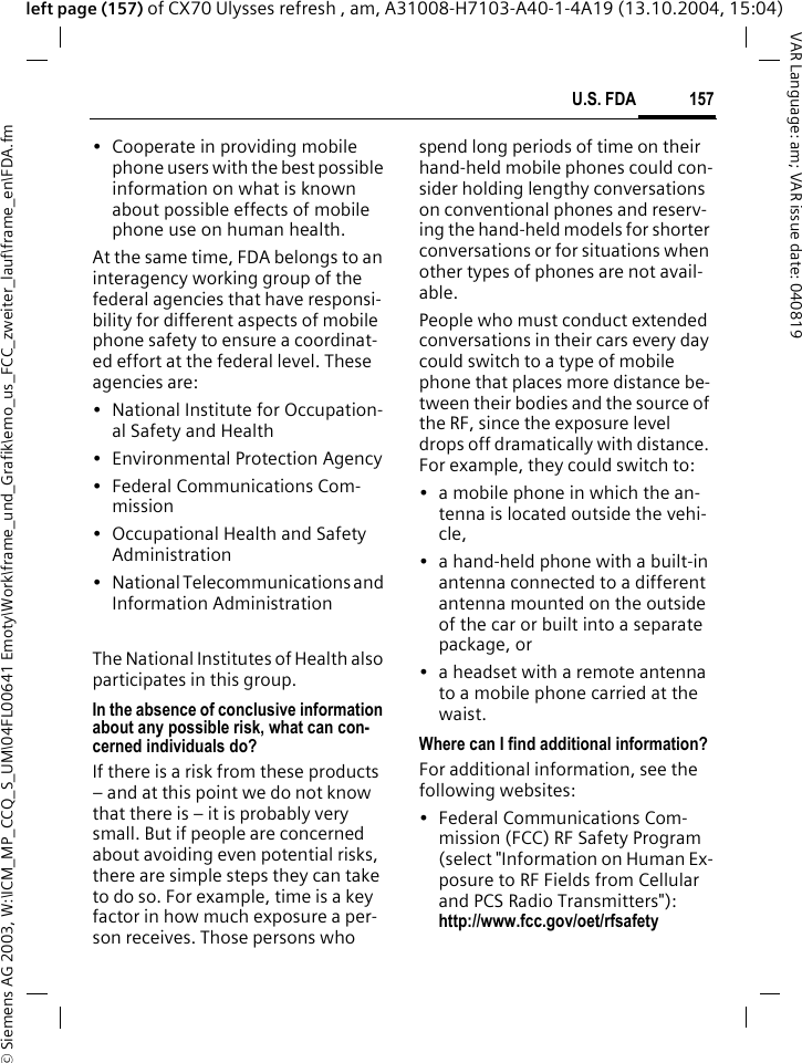 &copy; Siemens AG 2003, W:\ICM_MP_CCQ_S_UM\04FL00641 Emoty\Work\frame_und_Grafik\emo_us_FCC_zweiter_lauf\frame_en\FDA.fm157U.S. FDAVAR Language: am; VAR issue date: 040819left page (157) of CX70 Ulysses refresh , am, A31008-H7103-A40-1-4A19 (13.10.2004, 15:04)&bull; Cooperate in providing mobile phone users with the best possible information on what is known about possible effects of mobile phone use on human health.At the same time, FDA belongs to an interagency working group of the federal agencies that have responsi-bility for different aspects of mobile phone safety to ensure a coordinat-ed effort at the federal level. These agencies are:&bull; National Institute for Occupation-al Safety and Health&bull; Environmental Protection Agency&bull; Federal Communications Com-mission&bull; Occupational Health and Safety Administration&bull; National Telecommunications and Information AdministrationThe National Institutes of Health also participates in this group.In the absence of conclusive information about any possible risk, what can con-cerned individuals do?If there is a risk from these products &ndash; and at this point we do not know that there is &ndash; it is probably very small. But if people are concerned about avoiding even potential risks, there are simple steps they can take to do so. For example, time is a key factor in how much exposure a per-son receives. Those persons who spend long periods of time on their hand-held mobile phones could con-sider holding lengthy conversations on conventional phones and reserv-ing the hand-held models for shorter conversations or for situations when other types of phones are not avail-able.People who must conduct extended conversations in their cars every day could switch to a type of mobile phone that places more distance be-tween their bodies and the source of the RF, since the exposure level drops off dramatically with distance. For example, they could switch to:&bull; a mobile phone in which the an-tenna is located outside the vehi-cle,&bull; a hand-held phone with a built-in antenna connected to a different antenna mounted on the outside of the car or built into a separate package, or&bull; a headset with a remote antenna to a mobile phone carried at the waist.Where can I find additional information?For additional information, see the following websites:&bull; Federal Communications Com-mission (FCC) RF Safety Program (select "Information on Human Ex-posure to RF Fields from Cellular and PCS Radio Transmitters"): http://www.fcc.gov/oet/rfsafety