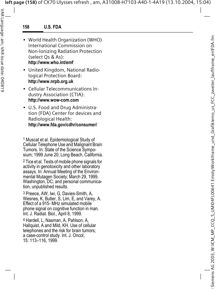 &copy; Siemens AG 2003, W:\ICM_MP_CCQ_S_UM\04FL00641 Emoty\Work\frame_und_Grafik\emo_us_FCC_zweiter_lauf\frame_en\FDA.fmU.S. FDA158VAR Language: am; VAR issue date: 040819left page (158) of CX70 Ulysses refresh , am, A31008-H7103-A40-1-4A19 (13.10.2004, 15:04)&bull; World Health Organization (WHO) International Commission on Non-Ionizing Radiation Protection (select Qs &amp; As): http://www.who.int/emf&bull; United Kingdom, National Radio-logical Protection Board: http://www.nrpb.org.uk&bull; Cellular Telecommunications In-dustry Association (CTIA): http://www.wow-com.com&bull; U.S. Food and Drug Administra-tion (FDA) Center for devices and Radiological Health: http://www.fda.gov/cdhr/consumer/1 Muscat et al. Epidemiological Study of Cellular Telephone Use and Malignant Brain Tumors. In: State of the Science Sympo-sium; 1999 June 20; Long Beach, California.2 Tice et al. Tests of mobile phone signals for activity in genotoxicity and other laboratory assays. In: Annual Meeting of the Environ-mental Mutagen Society; March 29, 1999, Washington, DC; and personal communica-tion, unpublished results.3 Preece, AW, Iwi, G, Davies-Smith, A, Wesnes, K, Butler, S, Lim, E, and Varey, A. Effect of a 915- MHz simulated mobile phone signal on cognitive function in man. Int. J. Radiat. Biol., April 8, 1999.4 Hardell, L, Nasman, A, Pahlson, A, Hallquist, A and Mild, KH. Use of cellular telephones and the risk for brain tumors; a case-control study. Int. J. Oncol,15: 113&ndash;116, 1999.