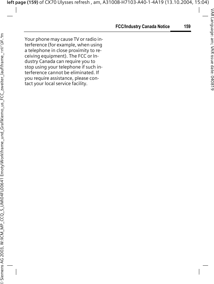 &copy; Siemens AG 2003, W:\ICM_MP_CCQ_S_UM\04FL00641 Emoty\Work\frame_und_Grafik\emo_us_FCC_zweiter_lauf\frame_en\FDA.fm159FCC/Industry Canada NoticeVAR Language: am; VAR issue date: 040819left page (159) of CX70 Ulysses refresh , am, A31008-H7103-A40-1-4A19 (13.10.2004, 15:04)FCC/Industry Canada NoticeYour phone may cause TV or radio in-terference (for example, when using a telephone in close proximity to re-ceiving equipment). The FCC or In-dustry Canada can require you to stop using your telephone if such in-terference cannot be eliminated. If you require assistance, please con-tact your local service facility.