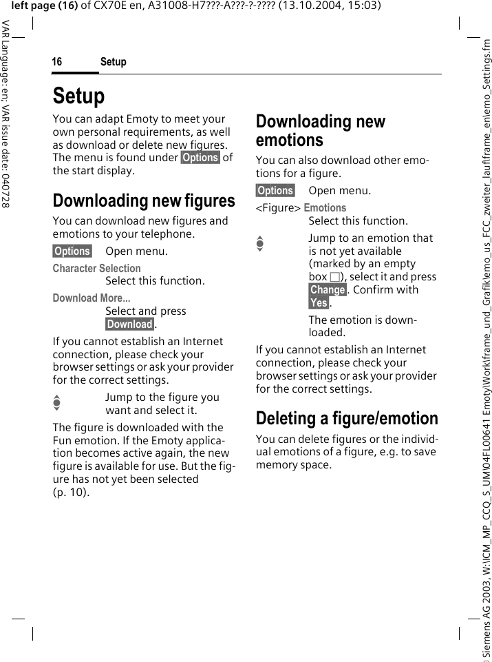 &copy; Siemens AG 2003, W:\ICM_MP_CCQ_S_UM\04FL00641 Emoty\Work\frame_und_Grafik\emo_us_FCC_zweiter_lauf\frame_en\emo_Settings.fmSetup16VAR Language: en; VAR issue date: 040728left page (16) of CX70E en, A31008-H7???-A???-?-???? (13.10.2004, 15:03)SetupYou can adapt Emoty to meet your own personal requirements, as well as download or delete new figures. The menu is found under &sect;Options&sect; of the start display.Downloading new figuresYou can download new figures and emotions to your telephone.&sect;Options&sect; Open menu.Character SelectionSelect this function.Download More...Select and press &sect;Download&sect;.If you cannot establish an Internet connection, please check your browser settings or ask your provider for the correct settings.IJump to the figure you want and select it.The figure is downloaded with the Fun emotion. If the Emoty applica-tion becomes active again, the new figure is available for use. But the fig-ure has not yet been selected (p. 10).Downloading new emotionsYou can also download other emo-tions for a figure.&sect;Options&sect; Open menu.<Figure> EmotionsSelect this function.IJump to an emotion that is not yet available (marked by an empty box &Otilde;), select it and press &sect;Change&sect;. Confirm with &sect;Yes&sect;.The emotion is down-loaded.If you cannot establish an Internet connection, please check your browser settings or ask your provider for the correct settings.Deleting a figure/emotionYou can delete figures or the individ-ual emotions of a figure, e.g. to save memory space.
