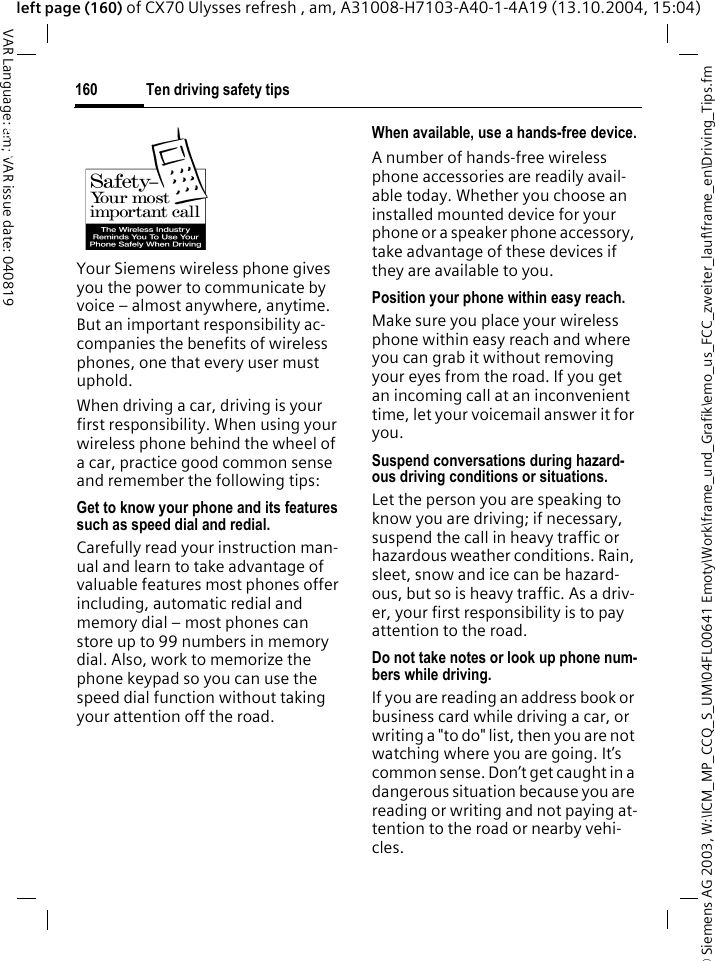 &copy; Siemens AG 2003, W:\ICM_MP_CCQ_S_UM\04FL00641 Emoty\Work\frame_und_Grafik\emo_us_FCC_zweiter_lauf\frame_en\Driving_Tips.fmTen driving safety tips160VAR Language: am; VAR issue date: 040819left page (160) of CX70 Ulysses refresh , am, A31008-H7103-A40-1-4A19 (13.10.2004, 15:04)Ten driving safety tipsYour Siemens wireless phone gives you the power to communicate by voice &ndash; almost anywhere, anytime. But an important responsibility ac-companies the benefits of wireless phones, one that every user must uphold.When driving a car, driving is your first responsibility. When using your wireless phone behind the wheel of a car, practice good common sense and remember the following tips:Get to know your phone and its features such as speed dial and redial.Carefully read your instruction man-ual and learn to take advantage of valuable features most phones offer including, automatic redial and memory dial &ndash; most phones can store up to 99 numbers in memory dial. Also, work to memorize the phone keypad so you can use the speed dial function without taking your attention off the road.When available, use a hands-free device.A number of hands-free wireless phone accessories are readily avail-able today. Whether you choose an installed mounted device for your phone or a speaker phone accessory, take advantage of these devices if they are available to you.Position your phone within easy reach.Make sure you place your wireless phone within easy reach and where you can grab it without removing your eyes from the road. If you get an incoming call at an inconvenient time, let your voicemail answer it for you.Suspend conversations during hazard-ous driving conditions or situations.Let the person you are speaking to know you are driving; if necessary, suspend the call in heavy traffic or hazardous weather conditions. Rain, sleet, snow and ice can be hazard-ous, but so is heavy traffic. As a driv-er, your first responsibility is to pay attention to the road.Do not take notes or look up phone num-bers while driving.If you are reading an address book or business card while driving a car, or writing a "to do" list, then you are not watching where you are going. It&rsquo;s common sense. Don&rsquo;t get caught in a dangerous situation because you are reading or writing and not paying at-tention to the road or nearby vehi-cles.