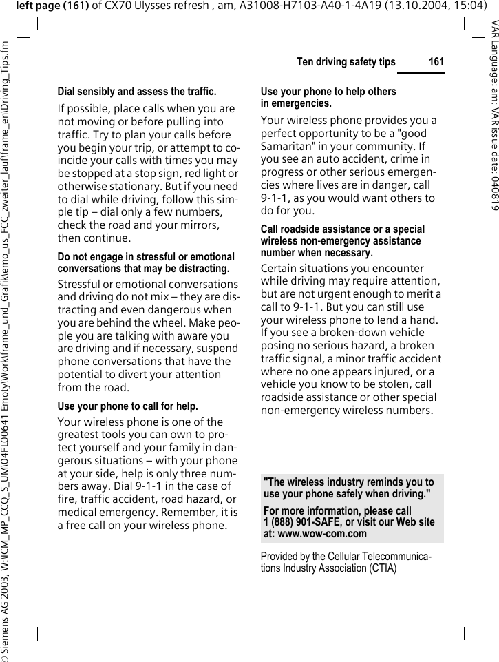 &copy; Siemens AG 2003, W:\ICM_MP_CCQ_S_UM\04FL00641 Emoty\Work\frame_und_Grafik\emo_us_FCC_zweiter_lauf\frame_en\Driving_Tips.fm161Ten driving safety tipsVAR Language: am; VAR issue date: 040819left page (161) of CX70 Ulysses refresh , am, A31008-H7103-A40-1-4A19 (13.10.2004, 15:04)Dial sensibly and assess the traffic.If possible, place calls when you are not moving or before pulling into traffic. Try to plan your calls before you begin your trip, or attempt to co-incide your calls with times you may be stopped at a stop sign, red light or otherwise stationary. But if you need to dial while driving, follow this sim-ple tip &ndash; dial only a few numbers, check the road and your mirrors, then continue.Do not engage in stressful or emotional conversations that may be distracting.Stressful or emotional conversations and driving do not mix &ndash; they are dis-tracting and even dangerous when you are behind the wheel. Make peo-ple you are talking with aware you are driving and if necessary, suspend phone conversations that have the potential to divert your attention from the road.Use your phone to call for help.Your wireless phone is one of the greatest tools you can own to pro-tect yourself and your family in dan-gerous situations &ndash; with your phone at your side, help is only three num-bers away. Dial 9-1-1 in the case of fire, traffic accident, road hazard, or medical emergency. Remember, it is a free call on your wireless phone.Use your phone to help others in emergencies.Your wireless phone provides you a perfect opportunity to be a "good Samaritan" in your community. If you see an auto accident, crime in progress or other serious emergen-cies where lives are in danger, call 9-1-1, as you would want others to do for you.Call roadside assistance or a special wireless non-emergency assistance number when necessary.Certain situations you encounter while driving may require attention, but are not urgent enough to merit a call to 9-1-1. But you can still use your wireless phone to lend a hand. If you see a broken-down vehicle posing no serious hazard, a broken traffic signal, a minor traffic accident where no one appears injured, or a vehicle you know to be stolen, call roadside assistance or other special non-emergency wireless numbers.Provided by the Cellular Telecommunica-tions Industry Association (CTIA)"The wireless industry reminds you to use your phone safely when driving."For more information, please call 1 (888) 901-SAFE, or visit our Web site at: www.wow-com.com