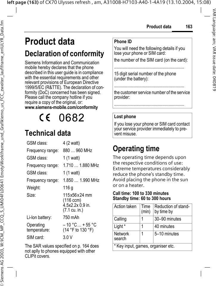 &copy; Siemens AG 2003, W:\ICM_MP_CCQ_S_UM\04FL00641 Emoty\Work\frame_und_Grafik\emo_us_FCC_zweiter_lauf\frame_en\ULYR_Data.fm163Product dataVAR Language: am; VAR issue date: 040819left page (163) of CX70 Ulysses refresh , am, A31008-H7103-A40-1-4A19 (13.10.2004, 15:08)Product dataDeclaration of conformitySiemens Information and Communication mobile hereby declares that the phone described in this user guide is in compliance with the essential requirements and other relevant provisions of European Directive 1999/5/EC (R&amp;TTE). The declaration of con-formity (DoC) concerned has been signed. Please call the company hotline if you require a copy of the original, or: www.siemens-mobile.com/conformity Technical data The SAR values specified on p. 164 does not aplly to phones equipped with other CLIPit covers.Operating timeThe operating time depends upon the respective conditions of use: Extreme temperatures considerably reduce the phone&rsquo;s standby time. Avoid placing the phone in the sun or on a heater.Call time: 100 to 330 minutesStandby time: 60 to 300 hoursGSM class: 4 (2 watt)Frequency range: 880 &hellip; 960 MHzGSM class: 1 (1 watt)Frequency range: 1.710 &hellip; 1.880 MHzGSM class: 1 (1 watt)Frequency range: 1.850 &hellip; 1.990 MHzWeight: 116 gSize: 115x56x24 mm(116 ccm)4.5x2.2x 0.9 in.(7.1 cu. in.)Li-Ion battery: 750 mAhOperating temperature: &ndash; 10 &deg;C&hellip; + 55 &deg;C(14 &deg;F to 130 &deg;F)SIM card: 3.0 VPhone IDYou will need the following details if you lose your phone or SIM card: the number of the SIM card (on the card):..............................................................15 digit serial number of the phone (under the battery):..............................................................the customer service number of the service provider:..............................................................Lost phoneIf you lose your phone or SIM card contact your service provider immediately to pre-vent misuse.Action taken Time(min) Reduction of stand-by time byCalling 1 30&ndash;90 minutesLight * 1 40 minutesNetwork search 1 5&ndash;10 minutes* Key input, games, organiser etc.