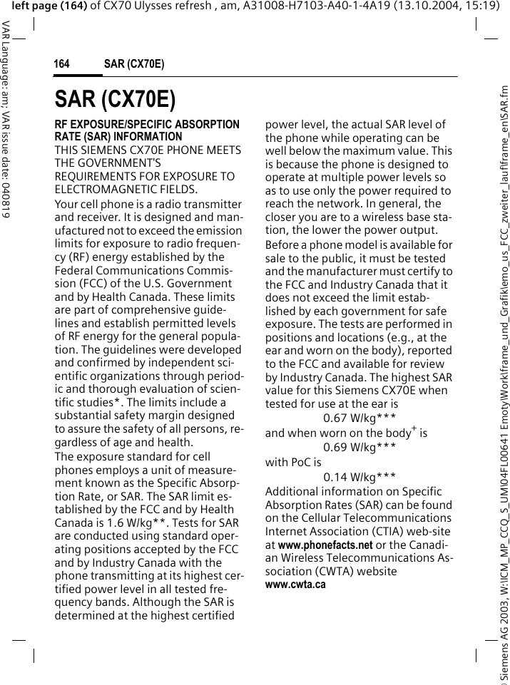 &copy; Siemens AG 2003, W:\ICM_MP_CCQ_S_UM\04FL00641 Emoty\Work\frame_und_Grafik\emo_us_FCC_zweiter_lauf\frame_en\SAR.fmSAR (CX70E)164VAR Language: am; VAR issue date: 040819left page (164) of CX70 Ulysses refresh , am, A31008-H7103-A40-1-4A19 (13.10.2004, 15:19)SAR (CX70E)RF EXPOSURE/SPECIFIC ABSORPTION RATE (SAR) INFORMATIONTHIS SIEMENS CX70E PHONE MEETS THE GOVERNMENT'S REQUIREMENTS FOR EXPOSURE TO ELECTROMAGNETIC FIELDS.Your cell phone is a radio transmitter and receiver. It is designed and man-ufactured not to exceed the emission limits for exposure to radio frequen-cy (RF) energy established by the Federal Communications Commis-sion (FCC) of the U.S. Government and by Health Canada. These limits are part of comprehensive guide-lines and establish permitted levels of RF energy for the general popula-tion. The guidelines were developed and confirmed by independent sci-entific organizations through period-ic and thorough evaluation of scien-tific studies*. The limits include a substantial safety margin designed to assure the safety of all persons, re-gardless of age and health.The exposure standard for cell phones employs a unit of measure-ment known as the Specific Absorp-tion Rate, or SAR. The SAR limit es-tablished by the FCC and by Health Canada is 1.6 W/kg**. Tests for SAR are conducted using standard oper-ating positions accepted by the FCC and by Industry Canada with the phone transmitting at its highest cer-tified power level in all tested fre-quency bands. Although the SAR is determined at the highest certified power level, the actual SAR level of the phone while operating can be well below the maximum value. This is because the phone is designed to operate at multiple power levels so as to use only the power required to reach the network. In general, the closer you are to a wireless base sta-tion, the lower the power output. Before a phone model is available for sale to the public, it must be tested and the manufacturer must certify to the FCC and Industry Canada that it does not exceed the limit estab-lished by each government for safe exposure. The tests are performed in positions and locations (e.g., at the ear and worn on the body), reported to the FCC and available for review by Industry Canada. The highest SAR value for this Siemens CX70E when tested for use at the ear is0.67 W/kg***and when worn on the body+ is0.69 W/kg***with PoC is0.14 W/kg***Additional information on Specific Absorption Rates (SAR) can be found on the Cellular Telecommunications Internet Association (CTIA) web-site at www.phonefacts.net or the Canadi-an Wireless Telecommunications As-sociation (CWTA) websitewww.cwta.ca