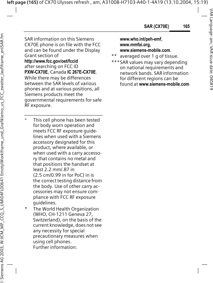 &copy; Siemens AG 2003, W:\ICM_MP_CCQ_S_UM\04FL00641 Emoty\Work\frame_und_Grafik\emo_us_FCC_zweiter_lauf\frame_en\SAR.fm165SAR (CX70E)VAR Language: am; VAR issue date: 040819left page (165) of CX70 Ulysses refresh , am, A31008-H7103-A40-1-4A19 (13.10.2004, 15:19)SAR information on this Siemens CX70E phone is on file with the FCC and can be found under the Display Grant section of http://www.fcc.gov/oet/fccid after searching on FCC ID PXW-CX70E, Canada IC 267E-CX70E.While there may be differences between the SAR levels of various phones and at various positions, all Siemens products meet the governmental requirements for safe RF exposure. +  This cell phone has been tested for body worn operation and meets FCC RF exposure guide-lines when used with a Siemens accessory designated for this product, where available, or when used with a carry accesso-ry that contains no metal and that positions the handset at least 2.2 mm/.87 in (2.5 cm/0.99 in for PoC) in is the correct testing distance from the body. Use of other carry ac-cessories may not ensure com-pliance with FCC RF exposure guidelines.*The World Health Organization (WHO, CH-1211 Geneva 27, Switzerland), on the basis of the current knowledge, does not see any necessity for special precautionary measures when using cell phones.Further information: www.who.int/peh-emf, www.mmfai.org, www.siemens-mobile.com.** averaged over 1 g of tissue.***SAR values may vary depending on national requirements and network bands. SAR information for different regions can be found at www.siemens-mobile.com