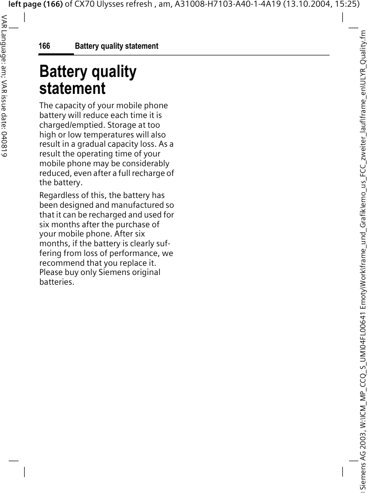 &copy; Siemens AG 2003, W:\ICM_MP_CCQ_S_UM\04FL00641 Emoty\Work\frame_und_Grafik\emo_us_FCC_zweiter_lauf\frame_en\ULYR_Quality.fmBattery quality statement166VAR Language: am; VAR issue date: 040819left page (166) of CX70 Ulysses refresh , am, A31008-H7103-A40-1-4A19 (13.10.2004, 15:25)Battery quality statementThe capacity of your mobile phone battery will reduce each time it is charged/emptied. Storage at too high or low temperatures will also result in a gradual capacity loss. As a result the operating time of your mobile phone may be considerably reduced, even after a full recharge of the battery.Regardless of this, the battery has been designed and manufactured so that it can be recharged and used for six months after the purchase of your mobile phone. After six months, if the battery is clearly suf-fering from loss of performance, we recommend that you replace it. Please buy only Siemens original batteries.