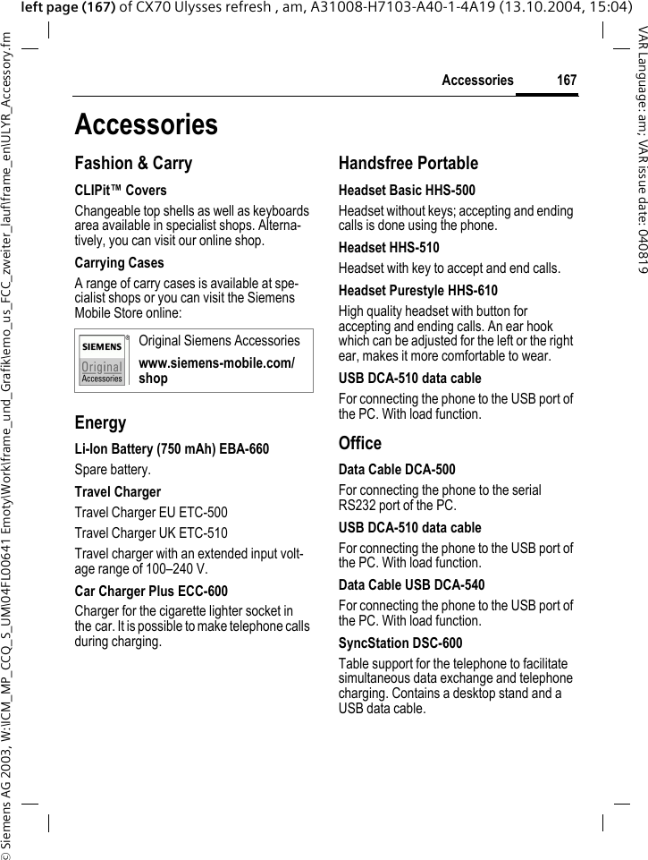 &copy; Siemens AG 2003, W:\ICM_MP_CCQ_S_UM\04FL00641 Emoty\Work\frame_und_Grafik\emo_us_FCC_zweiter_lauf\frame_en\ULYR_Accessory.fm167AccessoriesVAR Language: am; VAR issue date: 040819left page (167) of CX70 Ulysses refresh , am, A31008-H7103-A40-1-4A19 (13.10.2004, 15:04)AccessoriesFashion &amp; CarryCLIPit&trade; CoversChangeable top shells as well as keyboards area available in specialist shops. Alterna-tively, you can visit our online shop.Carrying CasesA range of carry cases is available at spe-cialist shops or you can visit the Siemens Mobile Store online:EnergyLi-Ion Battery (750 mAh) EBA-660Spare battery.Travel ChargerTravel Charger EU ETC-500Travel Charger UK ETC-510Travel charger with an extended input volt-age range of 100&ndash;240 V.Car Charger Plus ECC-600Charger for the cigarette lighter socket in the car. It is possible to make telephone calls during charging.Handsfree PortableHeadset Basic HHS-500Headset without keys; accepting and ending calls is done using the phone.Headset HHS-510Headset with key to accept and end calls.Headset Purestyle HHS-610High quality headset with button for accepting and ending calls. An ear hook which can be adjusted for the left or the right ear, makes it more comfortable to wear.USB DCA-510 data cableFor connecting the phone to the USB port of the PC. With load function.OfficeData Cable DCA-500For connecting the phone to the serial RS232 port of the PC.USB DCA-510 data cableFor connecting the phone to the USB port of the PC. With load function.Data Cable USB DCA-540For connecting the phone to the USB port of the PC. With load function.SyncStation DSC-600Table support for the telephone to facilitate simultaneous data exchange and telephone charging. Contains a desktop stand and a USB data cable.Original Siemens Accessorieswww.siemens-mobile.com/shop
