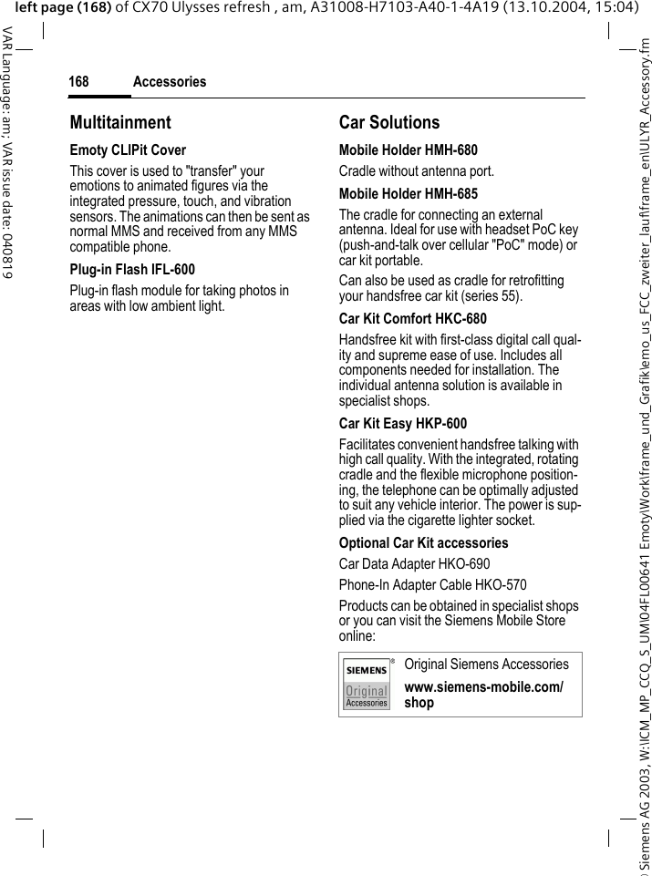 &copy; Siemens AG 2003, W:\ICM_MP_CCQ_S_UM\04FL00641 Emoty\Work\frame_und_Grafik\emo_us_FCC_zweiter_lauf\frame_en\ULYR_Accessory.fmAccessories168VAR Language: am; VAR issue date: 040819left page (168) of CX70 Ulysses refresh , am, A31008-H7103-A40-1-4A19 (13.10.2004, 15:04)MultitainmentEmoty CLIPit CoverThis cover is used to "transfer" your emotions to animated figures via the integrated pressure, touch, and vibration sensors. The animations can then be sent as normal MMS and received from any MMS compatible phone.Plug-in Flash IFL-600Plug-in flash module for taking photos in areas with low ambient light.Car Solutions Mobile Holder HMH-680Cradle without antenna port.Mobile Holder HMH-685The cradle for connecting an external antenna. Ideal for use with headset PoC key (push-and-talk over cellular "PoC" mode) or car kit portable.Can also be used as cradle for retrofitting your handsfree car kit (series 55).Car Kit Comfort HKC-680Handsfree kit with first-class digital call qual-ity and supreme ease of use. Includes all components needed for installation. The individual antenna solution is available in specialist shops.Car Kit Easy HKP-600Facilitates convenient handsfree talking with high call quality. With the integrated, rotating cradle and the flexible microphone position-ing, the telephone can be optimally adjusted to suit any vehicle interior. The power is sup-plied via the cigarette lighter socket.Optional Car Kit accessoriesCar Data Adapter HKO-690Phone-In Adapter Cable HKO-570Products can be obtained in specialist shops or you can visit the Siemens Mobile Store online: Original Siemens Accessorieswww.siemens-mobile.com/shop