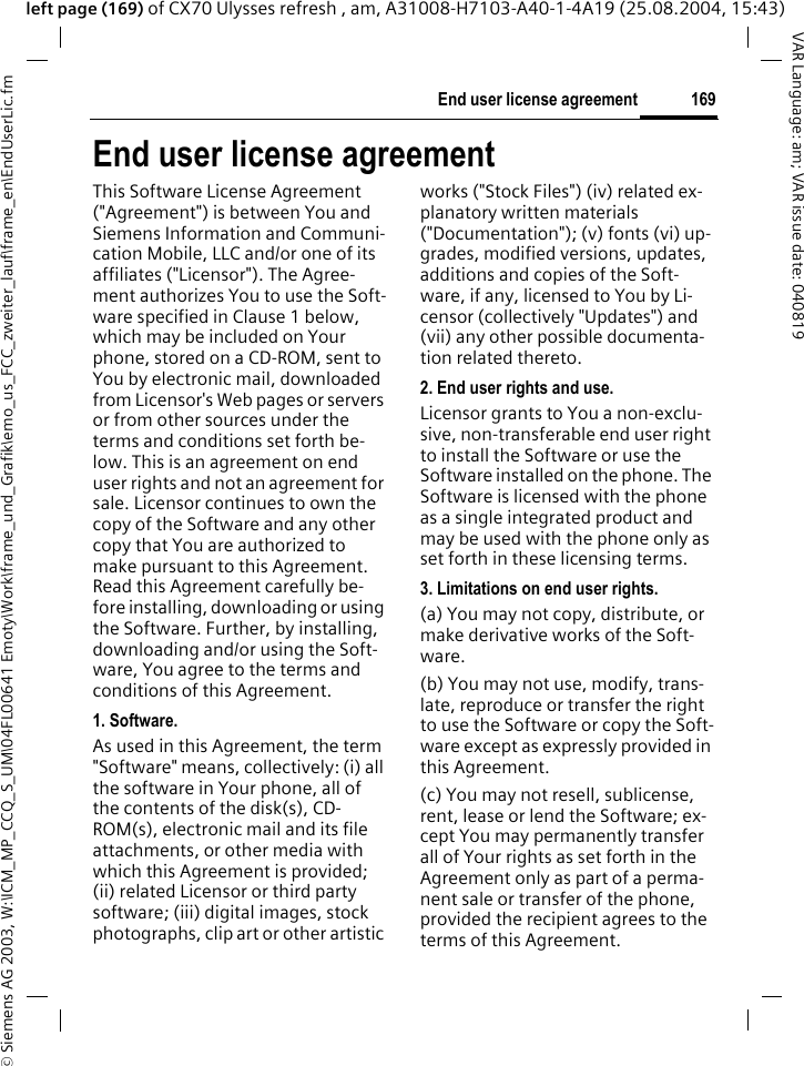 &copy; Siemens AG 2003, W:\ICM_MP_CCQ_S_UM\04FL00641 Emoty\Work\frame_und_Grafik\emo_us_FCC_zweiter_lauf\frame_en\EndUserLic.fm169End user license agreementVAR Language: am; VAR issue date: 040819left page (169) of CX70 Ulysses refresh , am, A31008-H7103-A40-1-4A19 (25.08.2004, 15:43)End user license agreementThis Software License Agreement ("Agreement") is between You and Siemens Information and Communi-cation Mobile, LLC and/or one of its affiliates ("Licensor"). The Agree-ment authorizes You to use the Soft-ware specified in Clause 1 below, which may be included on Your phone, stored on a CD-ROM, sent to You by electronic mail, downloaded from Licensor's Web pages or servers or from other sources under the terms and conditions set forth be-low. This is an agreement on end user rights and not an agreement for sale. Licensor continues to own the copy of the Software and any other copy that You are authorized to make pursuant to this Agreement. Read this Agreement carefully be-fore installing, downloading or using the Software. Further, by installing, downloading and/or using the Soft-ware, You agree to the terms and conditions of this Agreement.1. Software.As used in this Agreement, the term "Software" means, collectively: (i) all the software in Your phone, all of the contents of the disk(s), CD-ROM(s), electronic mail and its file attachments, or other media with which this Agreement is provided; (ii) related Licensor or third party software; (iii) digital images, stock photographs, clip art or other artistic works ("Stock Files") (iv) related ex-planatory written materials ("Documentation"); (v) fonts (vi) up-grades, modified versions, updates, additions and copies of the Soft-ware, if any, licensed to You by Li-censor (collectively "Updates") and (vii) any other possible documenta-tion related thereto.2. End user rights and use.Licensor grants to You a non-exclu-sive, non-transferable end user right to install the Software or use the Software installed on the phone. The Software is licensed with the phone as a single integrated product and may be used with the phone only as set forth in these licensing terms.3. Limitations on end user rights.(a) You may not copy, distribute, or make derivative works of the Soft-ware.(b) You may not use, modify, trans-late, reproduce or transfer the right to use the Software or copy the Soft-ware except as expressly provided in this Agreement.(c) You may not resell, sublicense, rent, lease or lend the Software; ex-cept You may permanently transfer all of Your rights as set forth in the Agreement only as part of a perma-nent sale or transfer of the phone, provided the recipient agrees to the terms of this Agreement.