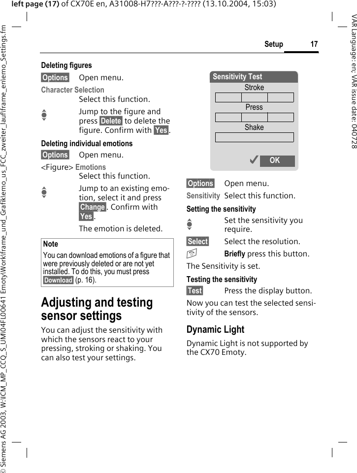 &copy; Siemens AG 2003, W:\ICM_MP_CCQ_S_UM\04FL00641 Emoty\Work\frame_und_Grafik\emo_us_FCC_zweiter_lauf\frame_en\emo_Settings.fm17SetupVAR Language: en; VAR issue date: 040728left page (17) of CX70E en, A31008-H7???-A???-?-???? (13.10.2004, 15:03)Deleting figures&sect;Options&sect; Open menu.Character SelectionSelect this function.IJump to the figure and press &sect;Delete&sect; to delete the figure. Confirm with &sect;Yes&sect;.Deleting individual emotions&sect;Options&sect; Open menu.<Figure> EmotionsSelect this function.IJump to an existing emo-tion, select it and press &sect;Change&sect;. Confirm with &sect;Yes&sect;.The emotion is deleted. Adjusting and testing sensor settingsYou can adjust the sensitivity with which the sensors react to your pressing, stroking or shaking. You can also test your settings.&sect;Options&sect; Open menu.Sensitivity Select this function.Setting the sensitivityISet the sensitivity you require.&sect;Select&sect; Select the resolution.BBriefly press this button.The Sensitivity is set.Testing the sensitivity&sect;Test&sect; Press the display button.Now you can test the selected sensi-tivity of the sensors. Dynamic LightDynamic Light is not supported by the CX70 Emoty.NoteYou can download emotions of a figure that were previously deleted or are not yet installed. To do this, you must press &sect;Download&sect; (p. 16).Sensitivity TestStrokePressShake&igrave; OK