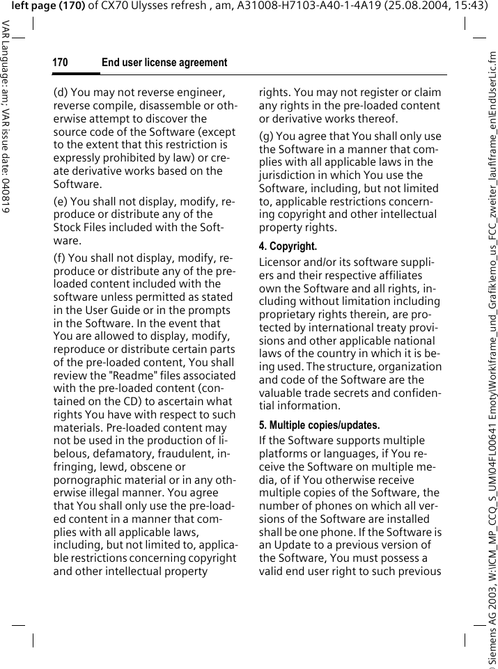 &copy; Siemens AG 2003, W:\ICM_MP_CCQ_S_UM\04FL00641 Emoty\Work\frame_und_Grafik\emo_us_FCC_zweiter_lauf\frame_en\EndUserLic.fmEnd user license agreement170VAR Language: am; VAR issue date: 040819left page (170) of CX70 Ulysses refresh , am, A31008-H7103-A40-1-4A19 (25.08.2004, 15:43)(d) You may not reverse engineer, reverse compile, disassemble or oth-erwise attempt to discover the source code of the Software (except to the extent that this restriction is expressly prohibited by law) or cre-ate derivative works based on the Software.(e) You shall not display, modify, re-produce or distribute any of the Stock Files included with the Soft-ware.(f) You shall not display, modify, re-produce or distribute any of the pre-loaded content included with the software unless permitted as stated in the User Guide or in the prompts in the Software. In the event that You are allowed to display, modify, reproduce or distribute certain parts of the pre-loaded content, You shall review the "Readme" files associated with the pre-loaded content (con-tained on the CD) to ascertain what rights You have with respect to such materials. Pre-loaded content may not be used in the production of li-belous, defamatory, fraudulent, in-fringing, lewd, obscene or pornographic material or in any oth-erwise illegal manner. You agree that You shall only use the pre-load-ed content in a manner that com-plies with all applicable laws, including, but not limited to, applica-ble restrictions concerning copyright and other intellectual property rights. You may not register or claim any rights in the pre-loaded content or derivative works thereof.(g) You agree that You shall only use the Software in a manner that com-plies with all applicable laws in the jurisdiction in which You use the Software, including, but not limited to, applicable restrictions concern-ing copyright and other intellectual property rights.4. Copyright.Licensor and/or its software suppli-ers and their respective affiliates own the Software and all rights, in-cluding without limitation including proprietary rights therein, are pro-tected by international treaty provi-sions and other applicable national laws of the country in which it is be-ing used. The structure, organization and code of the Software are the valuable trade secrets and confiden-tial information.5. Multiple copies/updates.If the Software supports multiple platforms or languages, if You re-ceive the Software on multiple me-dia, of if You otherwise receive multiple copies of the Software, the number of phones on which all ver-sions of the Software are installed shall be one phone. If the Software is an Update to a previous version of the Software, You must possess a valid end user right to such previous 