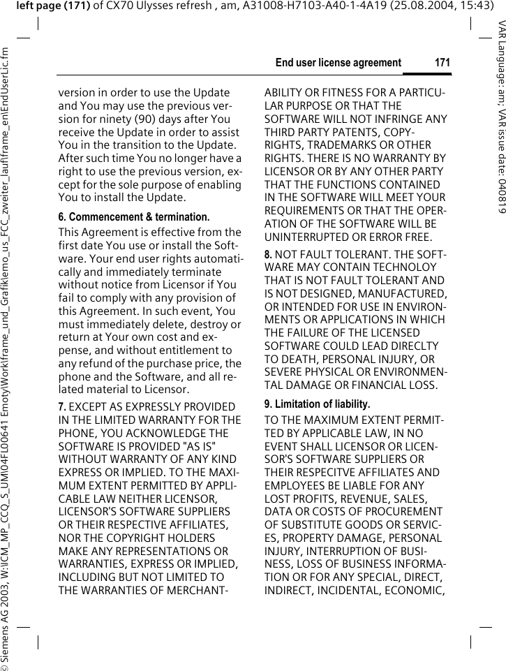 &copy; Siemens AG 2003, W:\ICM_MP_CCQ_S_UM\04FL00641 Emoty\Work\frame_und_Grafik\emo_us_FCC_zweiter_lauf\frame_en\EndUserLic.fm171End user license agreementVAR Language: am; VAR issue date: 040819left page (171) of CX70 Ulysses refresh , am, A31008-H7103-A40-1-4A19 (25.08.2004, 15:43)version in order to use the Update and You may use the previous ver-sion for ninety (90) days after You receive the Update in order to assist You in the transition to the Update. After such time You no longer have a right to use the previous version, ex-cept for the sole purpose of enabling You to install the Update.6. Commencement &amp; termination.This Agreement is effective from the first date You use or install the Soft-ware. Your end user rights automati-cally and immediately terminate without notice from Licensor if You fail to comply with any provision of this Agreement. In such event, You must immediately delete, destroy or return at Your own cost and ex-pense, and without entitlement to any refund of the purchase price, the phone and the Software, and all re-lated material to Licensor.7. EXCEPT AS EXPRESSLY PROVIDED IN THE LIMITED WARRANTY FOR THE PHONE, YOU ACKNOWLEDGE THE SOFTWARE IS PROVIDED "AS IS" WITHOUT WARRANTY OF ANY KIND EXPRESS OR IMPLIED. TO THE MAXI-MUM EXTENT PERMITTED BY APPLI-CABLE LAW NEITHER LICENSOR, LICENSOR'S SOFTWARE SUPPLIERS OR THEIR RESPECTIVE AFFILIATES, NOR THE COPYRIGHT HOLDERS MAKE ANY REPRESENTATIONS OR WARRANTIES, EXPRESS OR IMPLIED, INCLUDING BUT NOT LIMITED TO THE WARRANTIES OF MERCHANT-ABILITY OR FITNESS FOR A PARTICU-LAR PURPOSE OR THAT THE SOFTWARE WILL NOT INFRINGE ANY THIRD PARTY PATENTS, COPY-RIGHTS, TRADEMARKS OR OTHER RIGHTS. THERE IS NO WARRANTY BY LICENSOR OR BY ANY OTHER PARTY THAT THE FUNCTIONS CONTAINED IN THE SOFTWARE WILL MEET YOUR REQUIREMENTS OR THAT THE OPER-ATION OF THE SOFTWARE WILL BE UNINTERRUPTED OR ERROR FREE.8. NOT FAULT TOLERANT. THE SOFT-WARE MAY CONTAIN TECHNOLOY THAT IS NOT FAULT TOLERANT AND IS NOT DESIGNED, MANUFACTURED, OR INTENDED FOR USE IN ENVIRON-MENTS OR APPLICATIONS IN WHICH THE FAILURE OF THE LICENSED SOFTWARE COULD LEAD DIRECLTY TO DEATH, PERSONAL INJURY, OR SEVERE PHYSICAL OR ENVIRONMEN-TAL DAMAGE OR FINANCIAL LOSS.9. Limitation of liability.TO THE MAXIMUM EXTENT PERMIT-TED BY APPLICABLE LAW, IN NO EVENT SHALL LICENSOR OR LICEN-SOR'S SOFTWARE SUPPLIERS OR THEIR RESPECITVE AFFILIATES AND EMPLOYEES BE LIABLE FOR ANY LOST PROFITS, REVENUE, SALES, DATA OR COSTS OF PROCUREMENT OF SUBSTITUTE GOODS OR SERVIC-ES, PROPERTY DAMAGE, PERSONAL INJURY, INTERRUPTION OF BUSI-NESS, LOSS OF BUSINESS INFORMA-TION OR FOR ANY SPECIAL, DIRECT, INDIRECT, INCIDENTAL, ECONOMIC, 