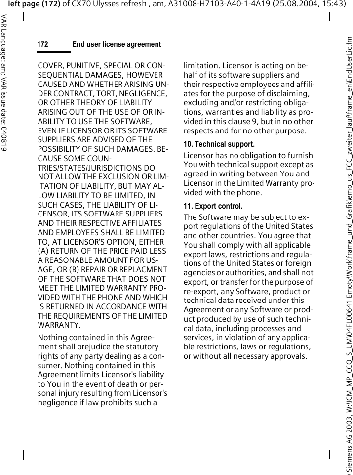 &copy; Siemens AG 2003, W:\ICM_MP_CCQ_S_UM\04FL00641 Emoty\Work\frame_und_Grafik\emo_us_FCC_zweiter_lauf\frame_en\EndUserLic.fmEnd user license agreement172VAR Language: am; VAR issue date: 040819left page (172) of CX70 Ulysses refresh , am, A31008-H7103-A40-1-4A19 (25.08.2004, 15:43)COVER, PUNITIVE, SPECIAL OR CON-SEQUENTIAL DAMAGES, HOWEVER CAUSED AND WHETHER ARISING UN-DER CONTRACT, TORT, NEGLIGENCE, OR OTHER THEORY OF LIABILITY ARISING OUT OF THE USE OF OR IN-ABILITY TO USE THE SOFTWARE, EVEN IF LICENSOR OR ITS SOFTWARE SUPPLIERS ARE ADVISED OF THE POSSIBILITY OF SUCH DAMAGES. BE-CAUSE SOME COUN-TRIES/STATES/JURISDICTIONS DO NOT ALLOW THE EXCLUSION OR LIM-ITATION OF LIABILITY, BUT MAY AL-LOW LIABILITY TO BE LIMITED, IN SUCH CASES, THE LIABILITY OF LI-CENSOR, ITS SOFTWARE SUPPLIERS AND THEIR RESPECTIVE AFFILIATES AND EMPLOYEES SHALL BE LIMITED TO, AT LICENSOR'S OPTION, EITHER (A) RETURN OF THE PRICE PAID LESS A REASONABLE AMOUNT FOR US-AGE, OR (B) REPAIR OR REPLACMENT OF THE SOFTWARE THAT DOES NOT MEET THE LIMITED WARRANTY PRO-VIDED WITH THE PHONE AND WHICH IS RETURNED IN ACCORDANCE WITH THE REQUIREMENTS OF THE LIMITED WARRANTY.Nothing contained in this Agree-ment shall prejudice the statutory rights of any party dealing as a con-sumer. Nothing contained in this Agreement limits Licensor's liability to You in the event of death or per-sonal injury resulting from Licensor's negligence if law prohibits such a limitation. Licensor is acting on be-half of its software suppliers and their respective employees and affili-ates for the purpose of disclaiming, excluding and/or restricting obliga-tions, warranties and liability as pro-vided in this clause 9, but in no other respects and for no other purpose.10. Technical support.Licensor has no obligation to furnish You with technical support except as agreed in writing between You and Licensor in the Limited Warranty pro-vided with the phone.11. Export control.The Software may be subject to ex-port regulations of the United States and other countries. You agree that You shall comply with all applicable export laws, restrictions and regula-tions of the United States or foreign agencies or authorities, and shall not export, or transfer for the purpose of re-export, any Software, product or technical data received under this Agreement or any Software or prod-uct produced by use of such techni-cal data, including processes and services, in violation of any applica-ble restrictions, laws or regulations, or without all necessary approvals.