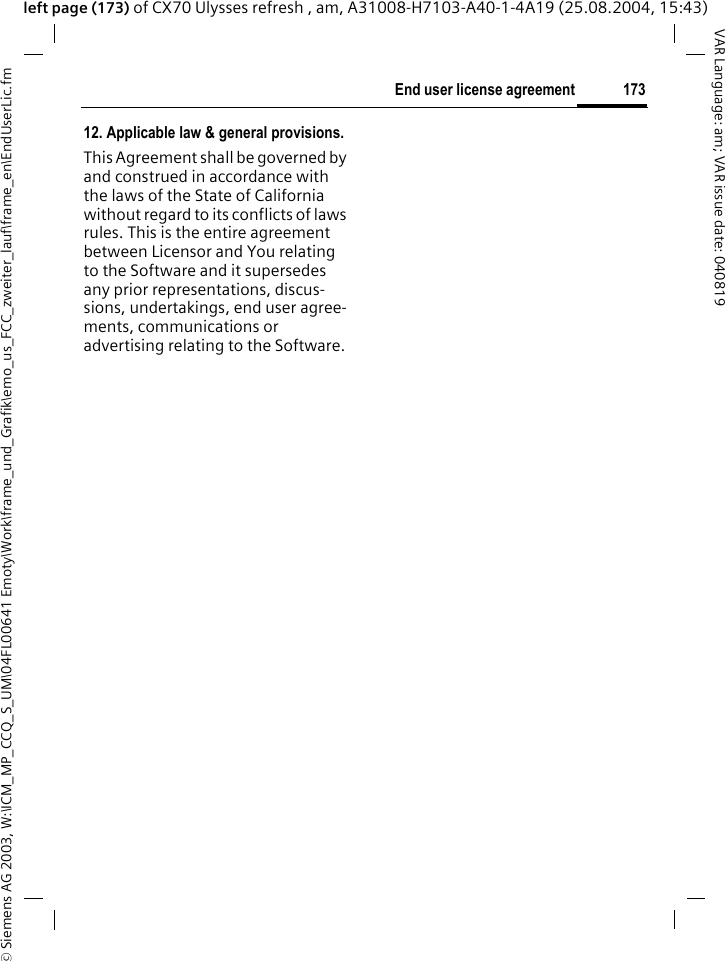 &copy; Siemens AG 2003, W:\ICM_MP_CCQ_S_UM\04FL00641 Emoty\Work\frame_und_Grafik\emo_us_FCC_zweiter_lauf\frame_en\EndUserLic.fm173End user license agreementVAR Language: am; VAR issue date: 040819left page (173) of CX70 Ulysses refresh , am, A31008-H7103-A40-1-4A19 (25.08.2004, 15:43)12. Applicable law &amp; general provisions.This Agreement shall be governed by and construed in accordance with the laws of the State of California without regard to its conflicts of laws rules. This is the entire agreement between Licensor and You relating to the Software and it supersedes any prior representations, discus-sions, undertakings, end user agree-ments, communications or advertising relating to the Software.