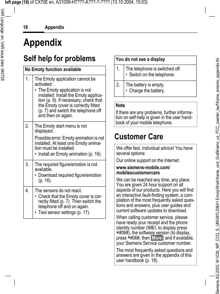 Siemens AG 2003, W:\ICM_MP_CCQ_S_UM\04FL00641 Emoty\Work\frame_und_Grafik\emo_us_FCC_zweiter_lauf\frame_en\emo_appendix.fmAppendix18VAR Language: en; VAR issue date: 040728left page (18) of CX70E en, A31008-H7???-A???-?-???? (13.10.2004, 15:03)AppendixSelf help for problemsCustomer CareNo Emoty function available 1.  The Emoty application cannot be activated:&bull; The Emoty application is not installed: Install the Emoty applica-tion (p. 9). If necessary, check that the Emoty cover is correctly fitted (p. 7) and switch the telephone off and then on again.2. The Emoty start menu is not displayed.Possible error: Emoty animation is not installed. At least one Emoty anima-tion must be installed. &bull; Install an Emoty animation (p. 16).3. The required figure/emotion is not available.&bull; Download required figure/emotion (p. 16).4. The sensors do not react.&bull; Check that the Emoty cover is cor-rectly fitted (p. 7). Then switch the telephone off and on again.&bull; Test sensor settings (p. 17).You do not see a display1. The telephone is switched off.&bull; Switch on the telephone.2. The battery is empty.&bull; Charge the battery.NoteIf there are any problems, further informa-tion on self-help is given in the user hand-book of your mobile telephone.We offer fast, individual advice! You have several options:Our online support on the Internet:www.siemens-mobile.com/mobilescustomercare We can be reached any time, any place. You are given 24 hour support on all aspects of our products. Here you will find an interactive fault-finding system, a com-pilation of the most frequently asked ques-tions and answers, plus user guides and current software updates to download.When calling customer service, please have ready your receipt and the phone identity number (IMEI, to display press *#06#), the software version (to display, press *#06#, then &sect;More&sect;) and if available, your Siemens Service customer number.The most frequently asked questions and answers are given in the appendix of this user handbook (p. 18).