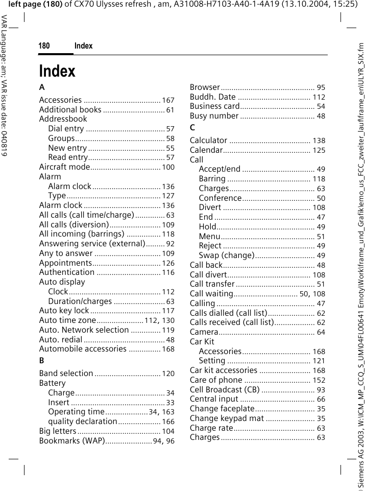 &copy; Siemens AG 2003, W:\ICM_MP_CCQ_S_UM\04FL00641 Emoty\Work\frame_und_Grafik\emo_us_FCC_zweiter_lauf\frame_en\ULYR_SIX.fmIndex180VAR Language: am; VAR issue date: 040819left page (180) of CX70 Ulysses refresh , am, A31008-H7103-A40-1-4A19 (13.10.2004, 15:25)IndexAAccessories .................................... 167Additional books ............................. 61AddressbookDial entry .....................................57Groups.......................................... 58New entry ....................................55Read entry.................................... 57Aircraft mode................................. 100AlarmAlarm clock................................ 136Type............................................127Alarm clock .................................... 136All calls (call time/charge).............. 63All calls (diversion)........................ 109All incoming (barrings) ................ 118Answering service (external)......... 92Any to answer ............................... 109Appointments................................ 126Authentication .............................. 116Auto displayClock........................................... 112Duration/charges ........................ 63Auto key lock................................. 117Auto time zone...................... 112, 130Auto. Network selection .............. 119Auto. redial ...................................... 48Automobile accessories ............... 168BBand selection ............................... 120BatteryCharge.......................................... 34Insert ............................................33Operating time....................34, 163quality declaration.................... 166Big letters....................................... 104Bookmarks (WAP)......................94, 96Browser............................................ 95Buddh. Date .................................. 112Business card................................... 54Busy number ................................... 48CCalculator ...................................... 138Calendar......................................... 125CallAccept/end .................................. 49Barring ....................................... 118Charges........................................ 63Conference.................................. 50Divert ......................................... 108End ............................................... 47Hold.............................................. 49Menu............................................ 51Reject ........................................... 49Swap (change)............................ 49Call back........................................... 48Call divert....................................... 108Call transfer ..................................... 51Call waiting.............................. 50, 108Calling .............................................. 47Calls dialled (call list)...................... 62Calls received (call list)................... 62Camera............................................. 64Car KitAccessories................................ 168Setting ....................................... 121Car kit accessories ........................ 168Care of phone ............................... 152Cell Broadcast (CB) ......................... 93Central input ................................... 66Change faceplate............................ 35Change keypad mat ....................... 35Charge rate...................................... 63Charges............................................ 63