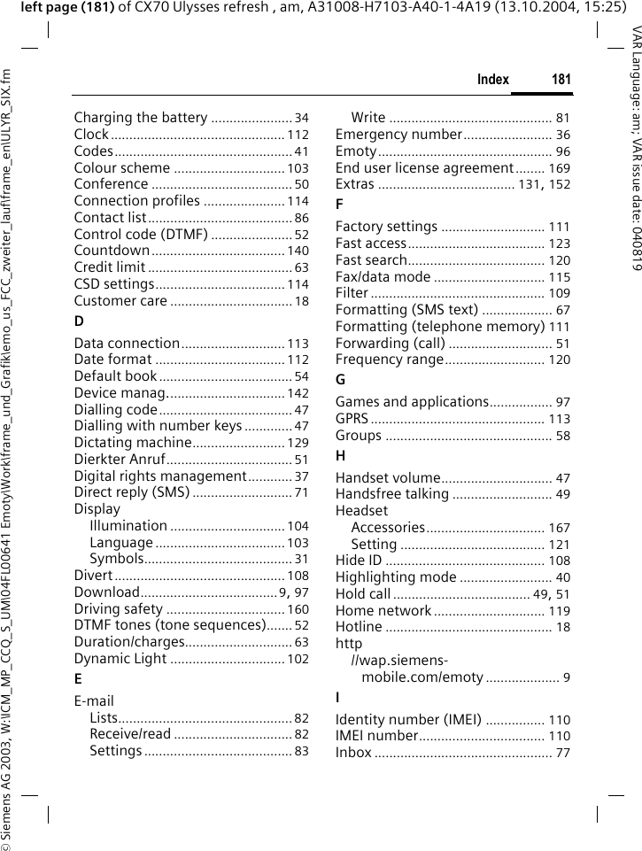 &copy; Siemens AG 2003, W:\ICM_MP_CCQ_S_UM\04FL00641 Emoty\Work\frame_und_Grafik\emo_us_FCC_zweiter_lauf\frame_en\ULYR_SIX.fm181IndexVAR Language: am; VAR issue date: 040819left page (181) of CX70 Ulysses refresh , am, A31008-H7103-A40-1-4A19 (13.10.2004, 15:25)Charging the battery ...................... 34Clock............................................... 112Codes................................................41Colour scheme .............................. 103Conference ...................................... 50Connection profiles ...................... 114Contact list....................................... 86Control code (DTMF) ...................... 52Countdown.................................... 140Credit limit .......................................63CSD settings................................... 114Customer care .................................18DData connection............................ 113Date format ................................... 112Default book.................................... 54Device manag................................ 142Dialling code.................................... 47Dialling with number keys ............. 47Dictating machine......................... 129Dierkter Anruf.................................. 51Digital rights management............ 37Direct reply (SMS) ........................... 71DisplayIllumination ............................... 104Language ...................................103Symbols........................................ 31Divert..............................................108Download.....................................9, 97Driving safety ................................ 160DTMF tones (tone sequences)....... 52Duration/charges............................. 63Dynamic Light ............................... 102EE-mailLists............................................... 82Receive/read ................................ 82Settings ........................................ 83Write ............................................ 81Emergency number........................ 36Emoty............................................... 96End user license agreement........ 169Extras ..................................... 131, 152FFactory settings ............................ 111Fast access..................................... 123Fast search..................................... 120Fax/data mode .............................. 115Filter ............................................... 109Formatting (SMS text) ................... 67Formatting (telephone memory) 111Forwarding (call) ............................ 51Frequency range........................... 120GGames and applications................. 97GPRS ............................................... 113Groups ............................................. 58HHandset volume.............................. 47Handsfree talking ........................... 49HeadsetAccessories................................ 167Setting ....................................... 121Hide ID ........................................... 108Highlighting mode ......................... 40Hold call ..................................... 49, 51Home network .............................. 119Hotline ............................................. 18http//wap.siemens- mobile.com/emoty .................... 9IIdentity number (IMEI) ................ 110IMEI number.................................. 110Inbox ................................................ 77