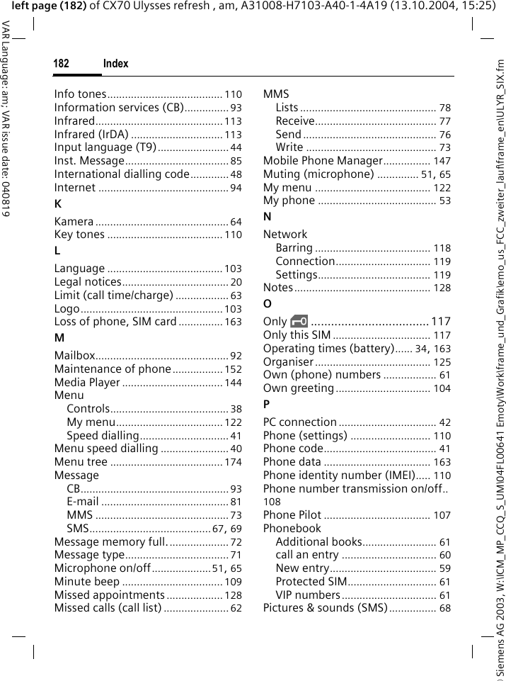 &copy; Siemens AG 2003, W:\ICM_MP_CCQ_S_UM\04FL00641 Emoty\Work\frame_und_Grafik\emo_us_FCC_zweiter_lauf\frame_en\ULYR_SIX.fmIndex182VAR Language: am; VAR issue date: 040819left page (182) of CX70 Ulysses refresh , am, A31008-H7103-A40-1-4A19 (13.10.2004, 15:25)Info tones....................................... 110Information services (CB)............... 93Infrared...........................................113Infrared (IrDA) ...............................113Input language (T9)........................ 44Inst. Message...................................85International dialling code............. 48Internet ............................................94KKamera............................................. 64Key tones ....................................... 110LLanguage ....................................... 103Legal notices.................................... 20Limit (call time/charge) .................. 63Logo................................................103Loss of phone, SIM card ...............163MMailbox............................................. 92Maintenance of phone................. 152Media Player .................................. 144MenuControls........................................ 38My menu.................................... 122Speed dialling.............................. 41Menu speed dialling ....................... 40Menu tree ...................................... 174MessageCB.................................................. 93E-mail ........................................... 81MMS ............................................. 73SMS.........................................67, 69Message memory full..................... 72Message type...................................71Microphone on/off....................51, 65Minute beep .................................. 109Missed appointments ................... 128Missed calls (call list) ...................... 62MMSLists .............................................. 78Receive......................................... 77Send............................................. 76Write ............................................ 73Mobile Phone Manager................ 147Muting (microphone) .............. 51, 65My menu ....................................... 122My phone ........................................ 53NNetworkBarring ....................................... 118Connection................................ 119Settings...................................... 119Notes.............................................. 128OOnly &sbquo;................................... 117Only this SIM ................................. 117Operating times (battery)...... 34, 163Organiser....................................... 125Own (phone) numbers .................. 61Own greeting................................ 104PPC connection ................................. 42Phone (settings) ........................... 110Phone code...................................... 41Phone data .................................... 163Phone identity number (IMEI)..... 110Phone number transmission on/off..108Phone Pilot .................................... 107PhonebookAdditional books......................... 61call an entry ................................ 60New entry.................................... 59Protected SIM.............................. 61VIP numbers................................ 61Pictures &amp; sounds (SMS)................ 68