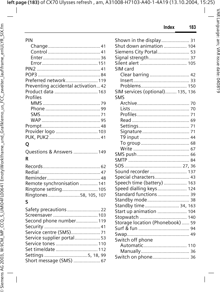 &copy; Siemens AG 2003, W:\ICM_MP_CCQ_S_UM\04FL00641 Emoty\Work\frame_und_Grafik\emo_us_FCC_zweiter_lauf\frame_en\ULYR_SIX.fm183IndexVAR Language: am; VAR issue date: 040819left page (183) of CX70 Ulysses refresh , am, A31008-H7103-A40-1-4A19 (13.10.2004, 15:25)PINChange......................................... 41Control ......................................... 41Enter............................................. 36Error............................................151PIN2 ..................................................41POP3 ................................................. 84Preferred network......................... 119Preventing accidental activation... 42Product data .................................. 163ProfilesMMS ............................................. 79Phone ........................................... 99SMS............................................... 71WAP ..............................................95Prompt.............................................. 48Provider logo ................................. 103PUK, PUK2........................................ 41QQuestions &amp; Answers ................... 149RRecords............................................. 62Redial................................................47Reminder.......................................... 48Remote synchronisation .............. 141Ringtone setting............................ 105Ringtones.........................58, 105, 107SSafety precautions .......................... 22Screensaver ...................................103Second phone number................. 119Security ............................................ 41Service centre (SMS)....................... 71Service supplier portal.................... 53Service tones ................................. 110Set time/date ................................. 112Settings ..................................5, 18, 99Short message (SMS) ..................... 67Shown in the display...................... 31Shut down animation .................. 104Siemens City Portal......................... 53Signal strength................................ 37Silent alert ..................................... 105SIM cardClear barring ............................... 42Insert............................................ 33Problems.................................... 150SIM services (optional)......... 135, 136SMSArchive......................................... 70Lists .............................................. 70Profiles......................................... 71Read ............................................. 69Settings........................................ 71Signature..................................... 71T9 input ....................................... 44To group...................................... 68Write ............................................ 67SMS push......................................... 66SMTP ................................................ 84SOS............................................. 27, 36Sound recorder ............................. 137Special characters........................... 43Speech time (battery) .................. 163Speed dialling keys....................... 124Standard functions ......................... 39Standby mode................................. 38Standby time........................... 34, 163Start up animation ....................... 104Stopwatch ..................................... 140Storage location (Phonebook) ...... 59Surf &amp; fun ........................................ 94Swap................................................. 49Switch off phoneAutomatic.................................. 110Manually...................................... 36Switch on phone............................. 36