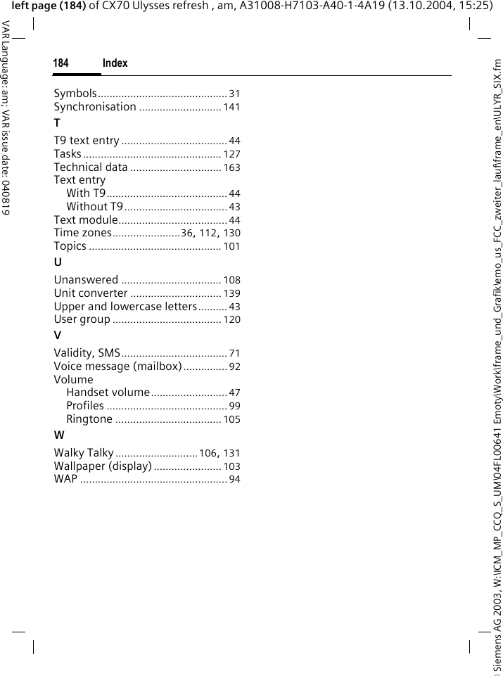 &copy; Siemens AG 2003, W:\ICM_MP_CCQ_S_UM\04FL00641 Emoty\Work\frame_und_Grafik\emo_us_FCC_zweiter_lauf\frame_en\ULYR_SIX.fmIndex184VAR Language: am; VAR issue date: 040819left page (184) of CX70 Ulysses refresh , am, A31008-H7103-A40-1-4A19 (13.10.2004, 15:25)Symbols............................................ 31Synchronisation ............................ 141TT9 text entry .................................... 44Tasks............................................... 127Technical data ...............................163Text entryWith T9......................................... 44Without T9...................................43Text module.....................................44Time zones.......................36, 112, 130Topics ............................................. 101UUnanswered .................................. 108Unit converter ...............................139Upper and lowercase letters.......... 43User group ..................................... 120VValidity, SMS.................................... 71Voice message (mailbox)............... 92VolumeHandset volume.......................... 47Profiles ......................................... 99Ringtone .................................... 105WWalky Talky ............................106, 131Wallpaper (display) ....................... 103WAP ..................................................94