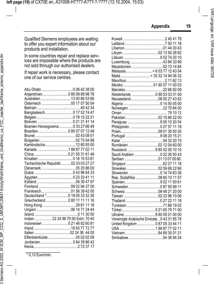 &copy; Siemens AG 2003, W:\ICM_MP_CCQ_S_UM\04FL00641 Emoty\Work\frame_und_Grafik\emo_us_FCC_zweiter_lauf\frame_en\emo_appendix.fm19AppendixVAR Language: en; VAR issue date: 040728left page (19) of CX70E en, A31008-H7???-A???-?-???? (13.10.2004, 15:03)Qualified Siemens employees are waiting to offer you expert information about our products and installation.In some countries repair and replace serv-ices are impossible where the products are not sold through our authorised dealers.If repair work is necessary, please contact one of our service centres.Abu Dhabi................................0 26 42 38 00Argentinien..........................0 80 08 88 98 78Australien...............................13 00 66 53 66&Ouml;sterreich ..............................05 17 07 50 04Bahrain ............................................40 42 34Bangladesch............................0 17 52 74 47Belgien.....................................0 78 15 22 21Bolivien ....................................0 21 21 41 14Bosnien Herzegowina..............0 33 27 66 49Brasilien..............................0 80 07 07 12 48Brunei .........................................02 43 08 01Bulgarien.....................................02 73 94 88Kambodscha...............................12 80 05 00Kanada ...............................1 88 87 77 02 11China ..................................0 21 50 31 81 49Kroatien ...................................0 16 10 53 81Tschechische Republik..........02 33 03 27 27D&auml;nemark ...................................35 25 86 00Dubai .......................................0 43 96 64 33&Auml;gypten....................................0 23 33 41 11Estland........................................06 30 47 97Finnland.................................09 22 94 37 00Frankreich..............................01 56 38 42 00Deutschland *......................0 18 05 33 32 26Griechenland ......................0 80 11 11 11 16Hong Kong..................................28 61 11 18Ungarn...................................06 14 71 24 44Island ............................................5 11 30 00Indien..................22 24 98 70 00 Extn: 70 40Indonesien ..........................0 21 46 82 60 81Irland......................................18 50 77 72 77Italien ....................................02 24 36  44 00Elfenbeink&uuml;ste ............................05 02 02 59Jordanien.................................0 64 39 86 42Kenia.............................................2 72 37 17Kuwait...........................................2 45 41 78Lettland.........................................7 50 11 18Libanon.......................................01 44 30 43Libyen ....................................02 13 50 28 82Litauen.....................................8 52 74 20 10Luxemburg..................................43 84 33 99Mazedonien ................................02 13 14 84Malaysia...........................+ 6 03 77 12 43 04Malta..............................+ 35 32 14 94 06 32Mauritius .......................................2 11 62 13Mexiko ..............................01 80 07 11 00 03Marokko......................................22 66 92 09Niederlande ........................0 90 03 33 31 00Neuseeland............................08 00 27 43 63Nigeria .....................................0 14 50 05 00Norwegen ...................................22 70 84 00Oman.............................................. 79 10 12Pakistan.................................02 15 66 22 00Paraguay .................................8 00 10 20 04Philippinen ...............................0 27 57 11 18Polen......................................08 01 30 00 30Portugal ...................................8 08 20 15 21Katar ...........................................04 32 20 10Rum&auml;nien ..............................02 12 04 60 00Russland.............................8 80 02 00 10 10Saudi Arabien ..........................0 22 26 00 43Serbien ..................................01 13 07 00 80 Singapur .....................................62 27 11 18Slowakei ................................02 59 68 22 66Slowenien ................................0 14 74 63 36Rep. S&uuml;dafrika .......................08 60 10 11 57Spanien....................................9 02 11 50 61Schweden................................0 87 50 99 11Schweiz .................................08 48 21 20 00Taiwan ...................................02 23 96 10 06Thailand...................................0 27 22 11 18Tunesien.....................................71 86 19 02T&uuml;rkei..................................0 21 65 79 71 00Ukraine ...............................8 80 05 01 00 00Vereinigte Arabische Emirate ..0 43 31 95 78United Kingdom ..................0 87 05 33 44 11USA ....................................1 88 87 77 02 11Vietnam..................................84 89 30 01 21Simbabwe...................................04 36 94 24* 0,12 Euro/min.