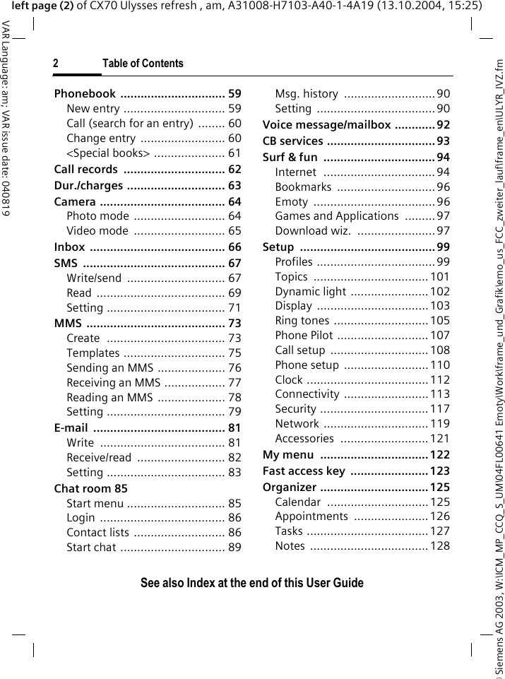 &copy; Siemens AG 2003, W:\ICM_MP_CCQ_S_UM\04FL00641 Emoty\Work\frame_und_Grafik\emo_us_FCC_zweiter_lauf\frame_en\ULYR_IVZ.fm2 Table of ContentsVAR Language: am; VAR issue date: 040819See also Index at the end of this User Guideleft page (2) of CX70 Ulysses refresh , am, A31008-H7103-A40-1-4A19 (13.10.2004, 15:25)Phonebook ............................... 59New entry .............................. 59Call (search for an entry) ........ 60Change entry  ......................... 60<Special books> ..................... 61Call records  .............................. 62Dur./charges ............................. 63Camera ..................................... 64Photo mode  ........................... 64Video mode  ........................... 65Inbox ........................................ 66SMS .......................................... 67Write/send ............................. 67Read ...................................... 69Setting ................................... 71MMS ......................................... 73Create  ................................... 73Templates .............................. 75Sending an MMS .................... 76Receiving an MMS .................. 77Reading an MMS  .................... 78Setting ................................... 79E-mail ....................................... 81Write ..................................... 81Receive/read .......................... 82Setting ................................... 83Chat room 85Start menu ............................. 85Login ..................................... 86Contact lists  ........................... 86Start chat ............................... 89Msg. history  ........................... 90Setting ...................................90Voice message/mailbox ............ 92CB services ................................ 93Surf &amp; fun  ................................. 94Internet  ................................. 94Bookmarks ............................. 96Emoty ....................................96Games and Applications  ......... 97Download wiz.  ....................... 97Setup ........................................ 99Profiles ................................... 99Topics .................................. 101Dynamic light ....................... 102Display .................................103Ring tones  ............................105Phone Pilot ........................... 107Call setup  ............................. 108Phone setup  .........................110Clock ....................................112Connectivity .........................113Security ................................ 117Network ............................... 119Accessories .......................... 121My menu  ................................122Fast access key  ....................... 123Organizer ................................125Calendar .............................. 125Appointments ......................126Tasks ....................................127Notes ................................... 128