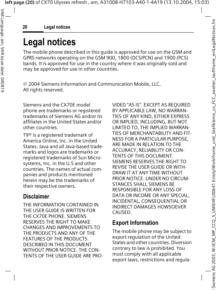 &copy; Siemens AG 2003, W:\ICM_MP_CCQ_S_UM\04FL00641 Emoty\Work\frame_und_Grafik\emo_us_FCC_zweiter_lauf\frame_en\LegalNotices.fmLegal notices20VAR Language: am; VAR issue date: 040819left page (20) of CX70 Ulysses refresh , am, A31008-H7103-A40-1-4A19 (13.10.2004, 15:03)Legal noticesThe mobile phone described in this guide is approved for use on the GSM and GPRS networks operating on the GSM 900, 1800 (DCS/PCN) and 1900 (PCS) bands. It is approved for use in the country where it was originally sold and may be approved for use in other countries.&copy; 2004 Siemens Information and Communication Mobile, LLC.All rights reserved.Siemens and the CX70E model phone are trademarks or registered trademarks of Siemens AG and/or its affiliates in the United States and/or other countries.T9&reg; is a registered trademark of America Online, Inc. in the United States. Java and all Java-based trade-marks and logos are trademarks or registered trademarks of Sun Micro-systems, Inc. in the U.S and other countries. The names of actual com-panies and products mentioned herein may be the trademarks of their respective owners. DisclaimerTHE INFORMATION CONTAINED IN THE USER GUIDE IS WRITTEN FOR THE CX70E PHONE. SIEMENS RESERVES THE RIGHT TO MAKE CHANGES AND IMPROVEMENTS TO THE PRODUCTS AND ANY OF THE FEATURES OF THE PRODUCTS DESCRIBED IN THIS DOCUMENT WITHOUT PRIOR NOTICE. THE CON-TENTS OF THE USER GUIDE ARE PRO-VIDED "AS IS". EXCEPT AS REQUIRED BY APPLICABLE LAW, NO WARRAN-TIES OF ANY KIND, EITHER EXPRESS OR IMPLIED, INCLUDING, BUT NOT LIMITED TO, THE IMPLIED WARRAN-TIES OF MERCHANTABILITY AND FIT-NESS FOR A PARTICULAR PURPOSE, ARE MADE IN RELATION TO THE ACCURACY, RELIABILITY OR CON-TENTS OF THIS DOCUMENT. SIEMENS RESERVES THE RIGHT TO REVISE THE USER GUIDE OR WITH-DRAW IT AT ANY TIME WITHOUT PRIOR NOTICE. UNDER NO CIRCUM-STANCES SHALL SIEMENS BE RESPONSIBLE FOR ANY LOSS OF DATA OR INCOME OR ANY SPECIAL, INCIDENTAL, CONSEQUENTIAL OR INDIRECT DAMAGES HOWSOEVER CAUSED.Export InformationThe mobile phone may be subject to export regulation of the United States and other countries. Diversion contrary to law is prohibited. You must comply with all applicable export laws, restrictions and regula-