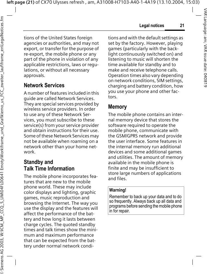 &copy; Siemens AG 2003, W:\ICM_MP_CCQ_S_UM\04FL00641 Emoty\Work\frame_und_Grafik\emo_us_FCC_zweiter_lauf\frame_en\LegalNotices.fm21Legal noticesVAR Language: am; VAR issue date: 040819left page (21) of CX70 Ulysses refresh , am, A31008-H7103-A40-1-4A19 (13.10.2004, 15:03)tions of the United States foreign agencies or authorities, and may not export, or transfer for the purpose of re-export, the mobile phone or any part of the phone in violation of any applicable restrictions, laws or regu-lations, or without all necessary approvals.Network ServicesA number of features included in this guide are called Network Services. They are special services provided by wireless service providers. In order to use any of these Network Ser-vices, you must subscribe to these service(s) from your service provider and obtain instructions for their use. Some of these Network Services may not be available when roaming on a network other than your home net-work.Standby andTalk Time InformationThe mobile phone incorporates fea-tures that are new to the mobile phone world. These may include color displays and lighting, graphic games, music reproduction and browsing the Internet. The way you use the display and the features will affect the performance of the bat-tery and how long it lasts between charge cycles. The quoted standby times and talk times show the mini-mum and maximum performance that can be expected from the bat-tery under normal network condi-tions and with the default settings as set by the factory. However, playing games (particularly with the back-light continuously switched on) and listening to music will shorten the time available for standby and to make and receive telephone calls. Operation times also vary depending on network conditions, SIM settings, charging and battery condition, how you use your phone and other fac-tors. MemoryThe mobile phone contains an inter-nal memory device that stores the software required to operate the mobile phone, communicate with the GSM/GPRS network and provide the user interface. Some features in the internal memory run additional devices and some additional games and utilities. The amount of memory available in the mobile phone is finite and may be insufficient to store large numbers of applications and files. Warning!Remember to back up your data and to do so frequently. Always back up all data and programs before sending the mobile phone in for repair.