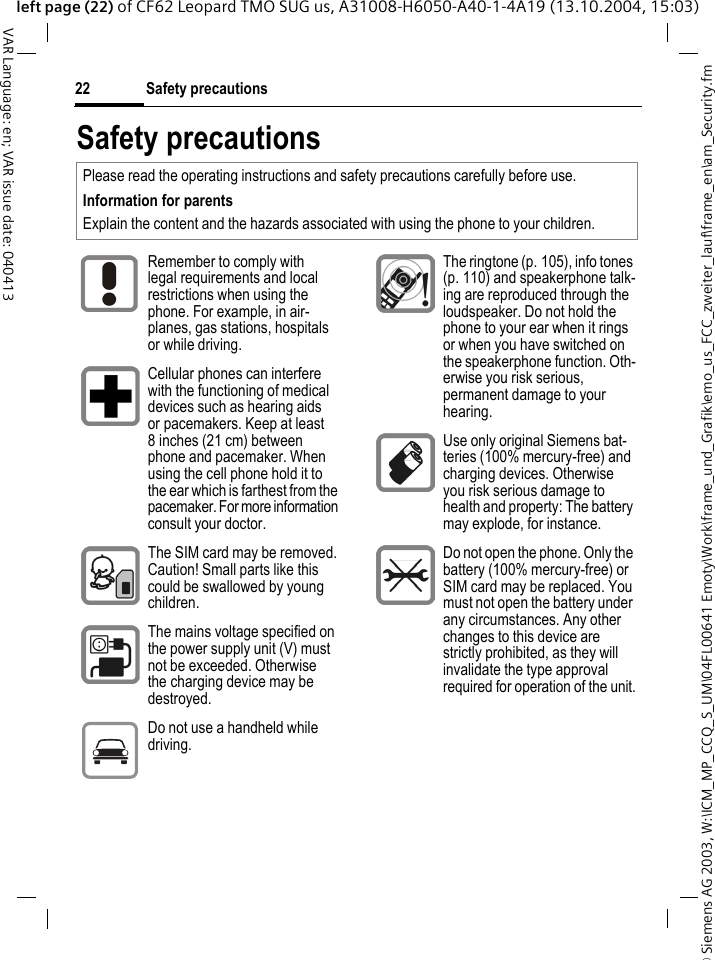 &copy; Siemens AG 2003, W:\ICM_MP_CCQ_S_UM\04FL00641 Emoty\Work\frame_und_Grafik\emo_us_FCC_zweiter_lauf\frame_en\am_Security.fmSafety precautions22VAR Language: en; VAR issue date: 040413left page (22) of CF62 Leopard TMO SUG us, A31008-H6050-A40-1-4A19 (13.10.2004, 15:03)Safety precautionsPlease read the operating instructions and safety precautions carefully before use. Information for parentsExplain the content and the hazards associated with using the phone to your children.Remember to comply with legal requirements and local restrictions when using the phone. For example, in air-planes, gas stations, hospitals or while driving.Cellular phones can interfere with the functioning of medical devices such as hearing aids or pacemakers. Keep at least 8 inches (21 cm) between phone and pacemaker. When using the cell phone hold it to the ear which is farthest from the pacemaker. For more information consult your doctor.The SIM card may be removed. Caution! Small parts like this could be swallowed by young children.The mains voltage specified on the power supply unit (V) must not be exceeded. Otherwise the charging device may be destroyed.Do not use a handheld while driving.The ringtone (p. 105), info tones (p. 110) and speakerphone talk-ing are reproduced through the loudspeaker. Do not hold the phone to your ear when it rings or when you have switched on the speakerphone function. Oth-erwise you risk serious, permanent damage to your hearing.Use only original Siemens bat-teries (100% mercury-free) and charging devices. Otherwise you risk serious damage to health and property: The battery may explode, for instance.Do not open the phone. Only the battery (100% mercury-free) or SIM card may be replaced. You must not open the battery under any circumstances. Any other changes to this device are strictly prohibited, as they will invalidate the type approval required for operation of the unit.