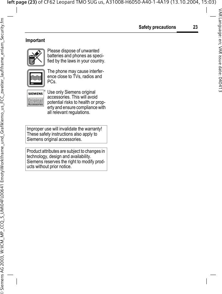 &copy; Siemens AG 2003, W:\ICM_MP_CCQ_S_UM\04FL00641 Emoty\Work\frame_und_Grafik\emo_us_FCC_zweiter_lauf\frame_en\am_Security.fm23Safety precautionsVAR Language: en; VAR issue date: 040413left page (23) of CF62 Leopard TMO SUG us, A31008-H6050-A40-1-4A19 (13.10.2004, 15:03)Important Please dispose of unwanted batteries and phones as speci-fied by the laws in your country.The phone may cause interfer-ence close to TVs, radios and PCs.Use only Siemens original accessories. This will avoid potential risks to health or prop-erty and ensure compliance with all relevant regulations.Improper use will invalidate the warranty! These safety instructions also apply to Siemens original accessories.Product attributes are subject to changes in technology, design and availability. Siemens reserves the right to modify prod-ucts without prior notice.