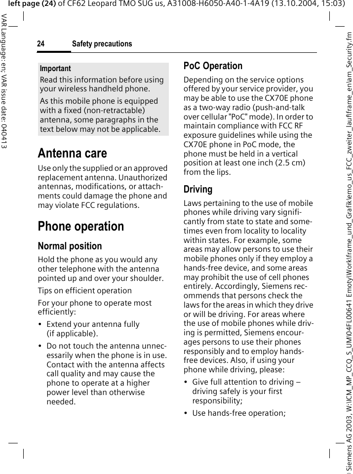 &copy; Siemens AG 2003, W:\ICM_MP_CCQ_S_UM\04FL00641 Emoty\Work\frame_und_Grafik\emo_us_FCC_zweiter_lauf\frame_en\am_Security.fmSafety precautions24VAR Language: en; VAR issue date: 040413left page (24) of CF62 Leopard TMO SUG us, A31008-H6050-A40-1-4A19 (13.10.2004, 15:03)Antenna careUse only the supplied or an approved replacement antenna. Unauthorized antennas, modifications, or attach-ments could damage the phone and may violate FCC regulations.Phone operationNormal positionHold the phone as you would any other telephone with the antenna pointed up and over your shoulder.Tips on efficient operationFor your phone to operate most efficiently:&bull; Extend your antenna fully (if applicable).&bull; Do not touch the antenna unnec-essarily when the phone is in use. Contact with the antenna affects call quality and may cause the phone to operate at a higher power level than otherwise needed.PoC OperationDepending on the service options offered by your service provider, you may be able to use the CX70E phone as a two-way radio (push-and-talk over cellular "PoC" mode). In order to maintain compliance with FCC RF exposure guidelines while using the CX70E phone in PoC mode, the phone must be held in a vertical position at least one inch (2.5 cm) from the lips.DrivingLaws pertaining to the use of mobile phones while driving vary signifi-cantly from state to state and some-times even from locality to locality within states. For example, some areas may allow persons to use their mobile phones only if they employ a hands-free device, and some areas may prohibit the use of cell phones entirely. Accordingly, Siemens rec-ommends that persons check the laws for the areas in which they drive or will be driving. For areas where the use of mobile phones while driv-ing is permitted, Siemens encour-ages persons to use their phones responsibly and to employ hands-free devices. Also, if using your phone while driving, please:&bull; Give full attention to driving &ndash; driving safely is your first responsibility;&bull; Use hands-free operation;ImportantRead this information before using your wireless handheld phone.As this mobile phone is equipped with a fixed (non-retractable) antenna, some paragraphs in the text below may not be applicable. 