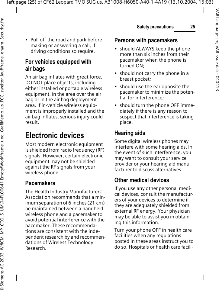 &copy; Siemens AG 2003, W:\ICM_MP_CCQ_S_UM\04FL00641 Emoty\Work\frame_und_Grafik\emo_us_FCC_zweiter_lauf\frame_en\am_Security.fm25Safety precautionsVAR Language: en; VAR issue date: 040413left page (25) of CF62 Leopard TMO SUG us, A31008-H6050-A40-1-4A19 (13.10.2004, 15:03)&bull; Pull off the road and park before making or answering a call, if driving conditions so require.For vehicles equipped with air bagsAn air bag inflates with great force. DO NOT place objects, including either installed or portable wireless equipment, in the area over the air bag or in the air bag deployment area. If in-vehicle wireless equip-ment is improperly installed and the air bag inflates, serious injury could result.Electronic devicesMost modern electronic equipment is shielded from radio frequency (RF) signals. However, certain electronic equipment may not be shielded against the RF signals from your wireless phone.PacemakersThe Health Industry Manufacturers' Association recommends that a min-imum separation of 6 inches (21 cm) be maintained between a handheld wireless phone and a pacemaker to avoid potential interference with the pacemaker. These recommenda-tions are consistent with the inde-pendent research by and recommen-dations of Wireless Technology Research.Persons with pacemakers&bull; should ALWAYS keep the phone more than six inches from their pacemaker when the phone is turned ON;&bull; should not carry the phone in a breast pocket;&bull; should use the ear opposite the pacemaker to minimize the poten-tial for interference;&bull; should turn the phone OFF imme-diately if there is any reason to suspect that interference is taking place.Hearing aids Some digital wireless phones may interfere with some hearing aids. In the event of such interference, you may want to consult your service provider or your hearing aid manu-facturer to discuss alternatives.Other medical devicesIf you use any other personal medi-cal devices, consult the manufactur-ers of your devices to determine if they are adequately shielded from external RF energy. Your physician may be able to assist you in obtain-ing this information.Turn your phone OFF in health care facilities when any regulations posted in these areas instruct you to do so. Hospitals or health care facili-