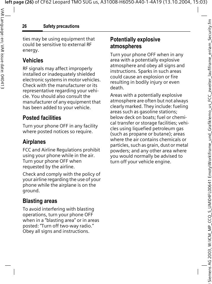 &copy; Siemens AG 2003, W:\ICM_MP_CCQ_S_UM\04FL00641 Emoty\Work\frame_und_Grafik\emo_us_FCC_zweiter_lauf\frame_en\am_Security.fmSafety precautions26VAR Language: en; VAR issue date: 040413left page (26) of CF62 Leopard TMO SUG us, A31008-H6050-A40-1-4A19 (13.10.2004, 15:03)ties may be using equipment that could be sensitive to external RF energy.VehiclesRF signals may affect improperly installed or inadequately shielded electronic systems in motor vehicles. Check with the manufacturer or its representative regarding your vehi-cle. You should also consult the manufacturer of any equipment that has been added to your vehicle.Posted facilitiesTurn your phone OFF in any facility where posted notices so require.AirplanesFCC and Airline Regulations prohibit using your phone while in the air. Turn your phone OFF when requested by the airline.Check and comply with the policy of your airline regarding the use of your phone while the airplane is on the ground.Blasting areasTo avoid interfering with blasting operations, turn your phone OFF when in a &ldquo;blasting area&rdquo; or in areas posted: &ldquo;Turn off two-way radio.&rdquo; Obey all signs and instructions.Potentially explosive atmospheresTurn your phone OFF when in any area with a potentially explosive atmosphere and obey all signs and instructions. Sparks in such areas could cause an explosion or fire resulting in bodily injury or even death.Areas with a potentially explosive atmosphere are often but not always clearly marked. They include: fueling areas such as gasoline stations; below deck on boats; fuel or chemi-cal transfer or storage facilities; vehi-cles using liquefied petroleum gas (such as propane or butane); areas where the air contains chemicals or particles, such as grain, dust or metal powders; and any other area where you would normally be advised to turn off your vehicle engine.