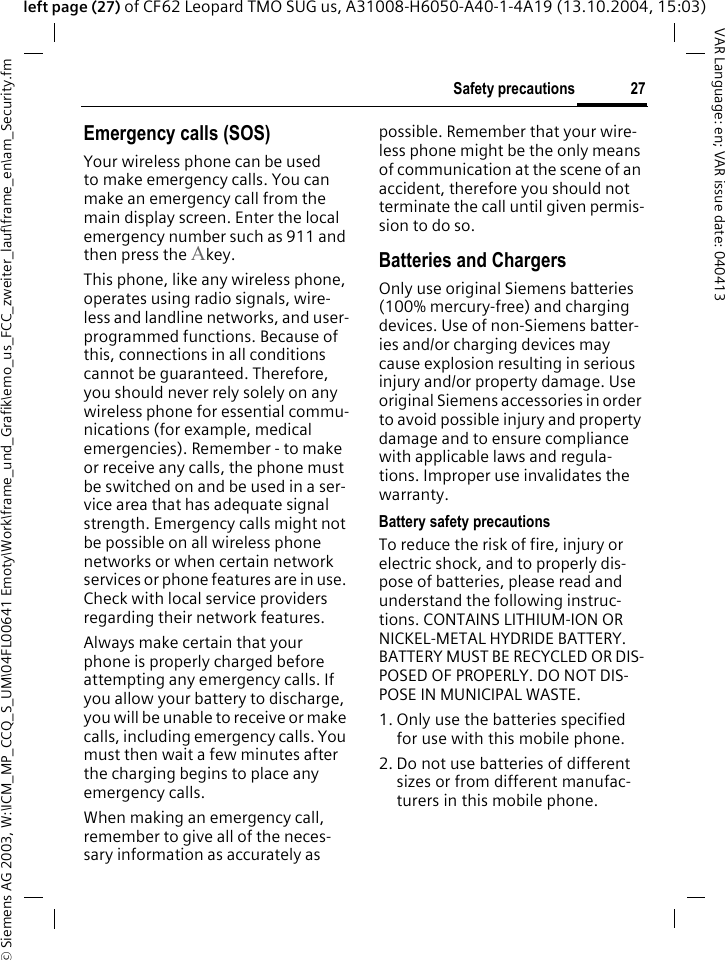 &copy; Siemens AG 2003, W:\ICM_MP_CCQ_S_UM\04FL00641 Emoty\Work\frame_und_Grafik\emo_us_FCC_zweiter_lauf\frame_en\am_Security.fm27Safety precautionsVAR Language: en; VAR issue date: 040413left page (27) of CF62 Leopard TMO SUG us, A31008-H6050-A40-1-4A19 (13.10.2004, 15:03)Emergency calls (SOS)Your wireless phone can be used to make emergency calls. You can make an emergency call from the main display screen. Enter the local emergency number such as 911 and then press the Akey.This phone, like any wireless phone, operates using radio signals, wire-less and landline networks, and user-programmed functions. Because of this, connections in all conditions cannot be guaranteed. Therefore, you should never rely solely on any wireless phone for essential commu-nications (for example, medical emergencies). Remember - to make or receive any calls, the phone must be switched on and be used in a ser-vice area that has adequate signal strength. Emergency calls might not be possible on all wireless phone networks or when certain network services or phone features are in use. Check with local service providers regarding their network features. Always make certain that your phone is properly charged before attempting any emergency calls. If you allow your battery to discharge, you will be unable to receive or make calls, including emergency calls. You must then wait a few minutes after the charging begins to place any emergency calls.When making an emergency call, remember to give all of the neces-sary information as accurately as possible. Remember that your wire-less phone might be the only means of communication at the scene of an accident, therefore you should not terminate the call until given permis-sion to do so.Batteries and ChargersOnly use original Siemens batteries (100% mercury-free) and charging devices. Use of non-Siemens batter-ies and/or charging devices may cause explosion resulting in serious injury and/or property damage. Use original Siemens accessories in order to avoid possible injury and property damage and to ensure compliance with applicable laws and regula-tions. Improper use invalidates the warranty.Battery safety precautionsTo reduce the risk of fire, injury or electric shock, and to properly dis-pose of batteries, please read and understand the following instruc-tions. CONTAINS LITHIUM-ION OR NICKEL-METAL HYDRIDE BATTERY. BATTERY MUST BE RECYCLED OR DIS-POSED OF PROPERLY. DO NOT DIS-POSE IN MUNICIPAL WASTE.1. Only use the batteries specified for use with this mobile phone.2. Do not use batteries of different sizes or from different manufac-turers in this mobile phone.