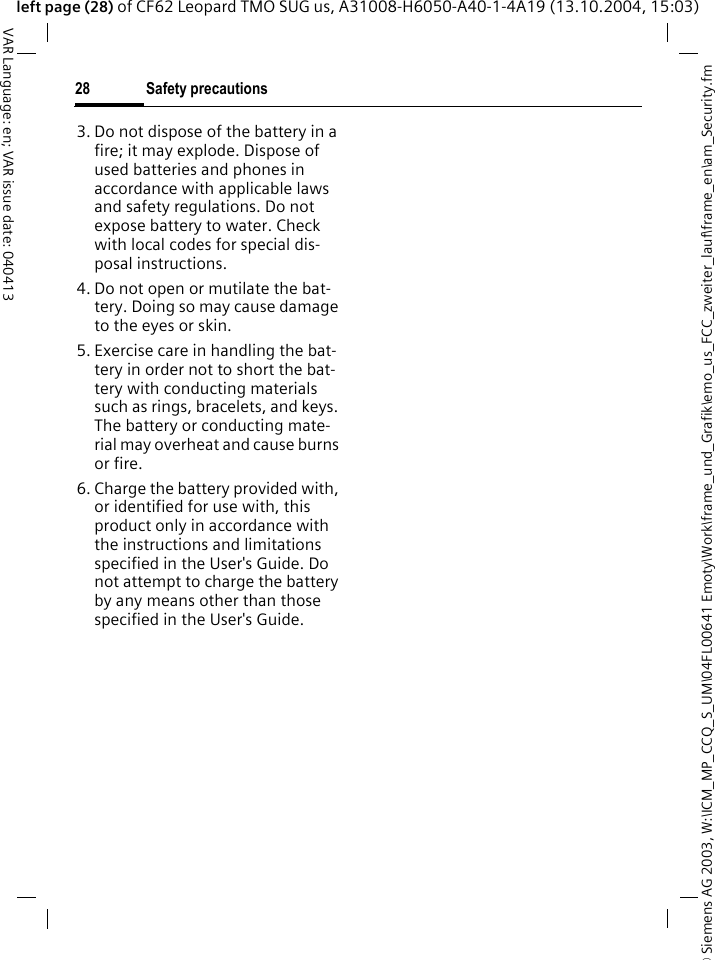 &copy; Siemens AG 2003, W:\ICM_MP_CCQ_S_UM\04FL00641 Emoty\Work\frame_und_Grafik\emo_us_FCC_zweiter_lauf\frame_en\am_Security.fmSafety precautions28VAR Language: en; VAR issue date: 040413left page (28) of CF62 Leopard TMO SUG us, A31008-H6050-A40-1-4A19 (13.10.2004, 15:03)3. Do not dispose of the battery in a fire; it may explode. Dispose of used batteries and phones in accordance with applicable laws and safety regulations. Do not expose battery to water. Check with local codes for special dis-posal instructions. 4. Do not open or mutilate the bat-tery. Doing so may cause damage to the eyes or skin.5. Exercise care in handling the bat-tery in order not to short the bat-tery with conducting materials such as rings, bracelets, and keys. The battery or conducting mate-rial may overheat and cause burns or fire.6. Charge the battery provided with, or identified for use with, this product only in accordance with the instructions and limitations specified in the User's Guide. Do not attempt to charge the battery by any means other than those specified in the User's Guide.