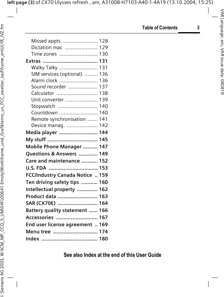 &copy; Siemens AG 2003, W:\ICM_MP_CCQ_S_UM\04FL00641 Emoty\Work\frame_und_Grafik\emo_us_FCC_zweiter_lauf\frame_en\ULYR_IVZ.fmTable of Contents 3VAR Language: am; VAR issue date: 040819See also Index at the end of this User Guideleft page (3) of CX70 Ulysses refresh , am, A31008-H7103-A40-1-4A19 (13.10.2004, 15:25)Missed appts. ....................... 128Dictation mac  ...................... 129Time zones  .......................... 130Extras ..................................... 131Walky Talky .......................... 131SIM services (optional)  ......... 136Alarm clock .......................... 136Sound recorder  .................... 137Calculator ............................ 138Unit converter ...................... 139Stopwatch ........................... 140Countdown .......................... 140Remote synchronisation ....... 141Device manag. ..................... 142Media player  .......................... 144My stuff .................................. 145Mobile Phone Manager .......... 147Questions &amp; Answers  ............. 149Care and maintenance ........... 152U.S. FDA  ................................. 153FCC/Industry Canada Notice  .. 159Ten driving safety tips  ........... 160Intellectual property  .............. 162Product data ........................... 163SAR (CX70E)  ........................... 164Battery quality statement ...... 166Accessories ............................ 167End user license agreement  .. 169Menu tree  .............................. 174Index ...................................... 180
