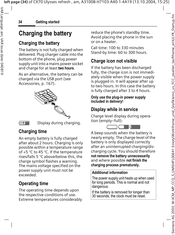 &copy; Siemens AG 2003, W:\ICM_MP_CCQ_S_UM\04FL00641 Emoty\Work\frame_und_Grafik\emo_us_FCC_zweiter_lauf\frame_en\ULYR_Startup.fmGetting started34VAR Language: am; VAR issue date: 040819left page (34) of CX70 Ulysses refresh , am, A31008-H7103-A40-1-4A19 (13.10.2004, 15:25)Charging the batteryCharging the batteryThe battery is not fully charged when delivered. Plug charger cable into the bottom of the phone, plug power supply unit into a mains power socket and charge for at least two hours. As an alternative, the battery can be charged via the USB port (see Accessories, p. 167). YDisplay during charging.Charging timeAn empty battery is fully charged after about 2 hours. Charging is only possible within a temperature range of +5 &deg;C to 45 &deg;C. If the temperature rises/falls 5 &deg;C above/below this, the charge symbol flashes a warning. The mains voltage specified on the power supply unit must not be exceeded. Operating timeThe operating time depends upon the respective conditions of use. Extreme temperatures considerably reduce the phone&rsquo;s standby time. Avoid placing the phone in the sun or on a heater.Call time: 100 to 330 minutesStand-by time: 60 to 300 hours.Charge icon not visibleIf the battery has been discharged fully, the charge icon is not immedi-ately visible when the power supply is plugged in. It will appear after up to two hours. In this case the battery is fully charged after 3 to 4 hours.Only use the plug-in power supply included in delivery!Display while in serviceCharge level display during opera-tion (empty&ndash;full):V W X A beep sounds when the battery is nearly empty. The charge level of the battery is only displayed correctly after an uninterrupted charging/dis-charging cycle. You should therefore not remove the battery unnecessarily and where possible not finish the charging process prematurely. Additional informationThe power supply unit heats up when used for long periods. This is normal and not dangerous.If the battery is removed for longer than 30 seconds, the clock must be reset. 