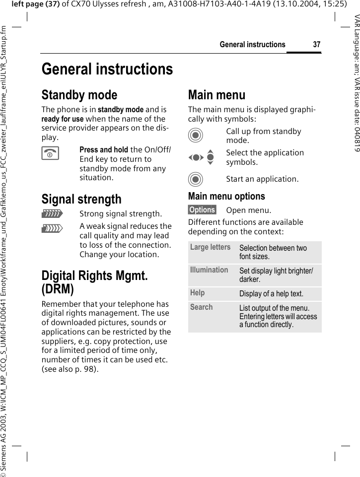 &copy; Siemens AG 2003, W:\ICM_MP_CCQ_S_UM\04FL00641 Emoty\Work\frame_und_Grafik\emo_us_FCC_zweiter_lauf\frame_en\ULYR_Startup.fm37General instructionsVAR Language: am; VAR issue date: 040819left page (37) of CX70 Ulysses refresh , am, A31008-H7103-A40-1-4A19 (13.10.2004, 15:25)General instructionsStandby modeThe phone is in standby mode and is ready for use when the name of the service provider appears on the dis-play.BPress and hold the On/Off/End key to return to standby mode from any situation.Signal strengthZStrong signal strength.[A weak signal reduces the call quality and may lead to loss of the connection. Change your location.Digital Rights Mgmt. (DRM)Remember that your telephone has digital rights management. The use of downloaded pictures, sounds or applications can be restricted by the suppliers, e.g. copy protection, use for a limited period of time only, number of times it can be used etc.  (see also p. 98).Main menuThe main menu is displayed graphi-cally with symbols:CCall up from standby mode.F ISelect the application symbols.CStart an application.Main menu options&sect;Options&sect; Open menu.Different functions are available depending on the context:Large letters Selection between two font sizes.Illumination Set display light brighter/darker.Help Display of a help text.Search List output of the menu. Entering letters will access a function directly.