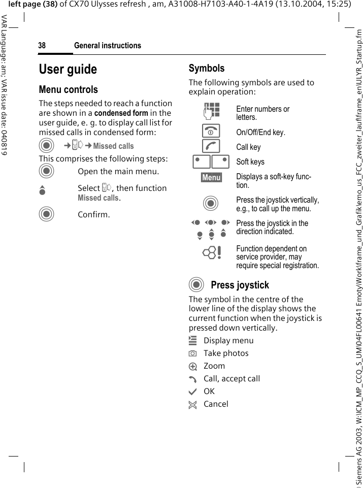 &copy; Siemens AG 2003, W:\ICM_MP_CCQ_S_UM\04FL00641 Emoty\Work\frame_und_Grafik\emo_us_FCC_zweiter_lauf\frame_en\ULYR_Startup.fmGeneral instructions38VAR Language: am; VAR issue date: 040819left page (38) of CX70 Ulysses refresh , am, A31008-H7103-A40-1-4A19 (13.10.2004, 15:25)User guideMenu controlsThe steps needed to reach a function are shown in a condensed form in the user guide, e. g. to display call list for missed calls in condensed form:C&cent;P&cent;Missed callsThis comprises the following steps:COpen the main menu.GSelect P, then function Missed calls.CConfirm.SymbolsThe following symbols are used to explain operation:CPress joystick The symbol in the centre of the lower line of the display shows the current function when the joystick is pressed down vertically.&iacute;Display menu&icirc;Take photos&iuml;Zoom&eth;Call, accept call&igrave;OK&ntilde;CancelJ Enter numbers or letters.B On/Off/End key.A Call key<> Soft keys&sect;Menu&sect; Displays a soft-key func-tion.C Press the joystick vertically, e.g., to call up the menu.D F E H I G Press the joystick in the direction indicated.= Function dependent on service provider, may require special registration.