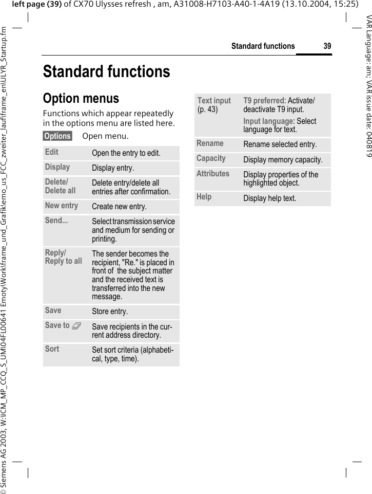 &copy; Siemens AG 2003, W:\ICM_MP_CCQ_S_UM\04FL00641 Emoty\Work\frame_und_Grafik\emo_us_FCC_zweiter_lauf\frame_en\ULYR_Startup.fm39Standard functionsVAR Language: am; VAR issue date: 040819left page (39) of CX70 Ulysses refresh , am, A31008-H7103-A40-1-4A19 (13.10.2004, 15:25)Standard functionsOption menusFunctions which appear repeatedly in the options menu are listed here.&sect;Options&sect; Open menu.Edit Open the entry to edit.Display Display entry.Delete/Delete all Delete entry/delete all entries after confirmation.New entry Create new entry.Send... Select transmission service and medium for sending or printing.Reply/Reply to all The sender becomes the recipient, "Re." is placed in front of  the subject matter and the received text is transferred into the new message.Save Store entry.Save to 9Save recipients in the cur-rent address directory.Sort Set sort criteria (alphabeti-cal, type, time).Text input (p. 43) T9 preferred: Activate/deactivate T9 input.Input language: Select language for text.Rename Rename selected entry.Capacity Display memory capacity.Attributes Display properties of the highlighted object.Help Display help text.