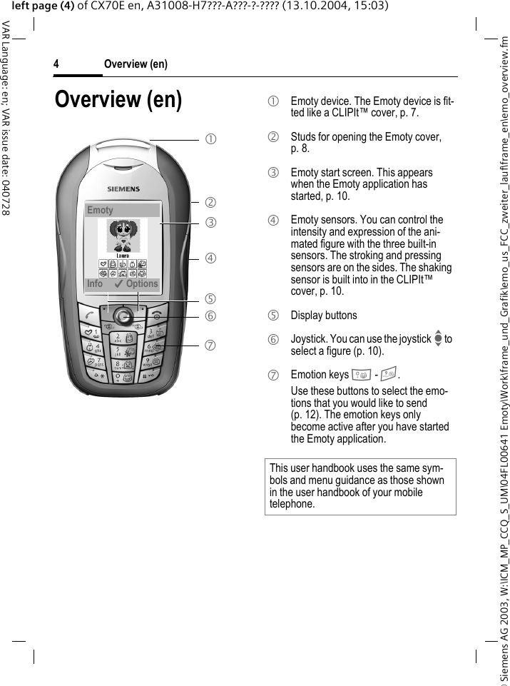 &copy; Siemens AG 2003, W:\ICM_MP_CCQ_S_UM\04FL00641 Emoty\Work\frame_und_Grafik\emo_us_FCC_zweiter_lauf\frame_en\emo_overview.fmOverview (en)4VAR Language: en; VAR issue date: 040728left page (4) of CX70E en, A31008-H7???-A???-?-???? (13.10.2004, 15:03)Overview (en)1 3 4 5 7 6 2 EmotyInfo &igrave;Options1  Emoty device. The Emoty device is fit-ted like a CLIPIt&trade; cover, p. 7.2  Studs for opening the Emoty cover, p. 8.3  Emoty start screen. This appears when the Emoty application has started, p. 10.4  Emoty sensors. You can control the intensity and expression of the ani-mated figure with the three built-in sensors. The stroking and pressing sensors are on the sides. The shaking sensor is built into in the CLIPIt&trade; cover, p. 10.5 Display buttons 6  Joystick. You can use the joystick I to select a figure (p. 10).7 Emotion keys 0 - 9. Use these buttons to select the emo-tions that you would like to send (p. 12). The emotion keys only become active after you have started the Emoty application.This user handbook uses the same sym-bols and menu guidance as those shown in the user handbook of your mobile telephone.
