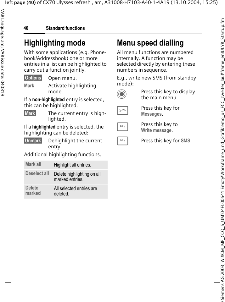 &copy; Siemens AG 2003, W:\ICM_MP_CCQ_S_UM\04FL00641 Emoty\Work\frame_und_Grafik\emo_us_FCC_zweiter_lauf\frame_en\ULYR_Startup.fmStandard functions40VAR Language: am; VAR issue date: 040819left page (40) of CX70 Ulysses refresh , am, A31008-H7103-A40-1-4A19 (13.10.2004, 15:25)Highlighting modeWith some applications (e.g. Phone-book/Addressbook) one or more entries in a list can be highlighted to carry out a function jointly. &sect;Options&sect; Open menu.Mark Activate highlighting mode. If a non-highlighted entry is selected, this can be highlighted:&sect;Mark&sect; The current entry is high-lighted.If a highlighted entry is selected, the highlighting can be deleted:&sect;Unmark&sect; Dehighlight the current entry.Additional highlighting functions:Menu speed diallingAll menu functions are numbered internally. A function may be selected directly by entering these numbers in sequence.E.g., write new SMS (from standby mode):CPress this key to display the main menu.5Press this key for Messages. 1Press this key to Write message.1Press this key for SMS.Mark all Highlight all entries.Deselect all Delete highlighting on all marked entries.Delete marked All selected entries are deleted.
