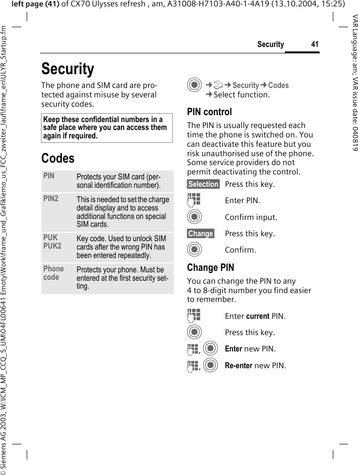 &copy; Siemens AG 2003, W:\ICM_MP_CCQ_S_UM\04FL00641 Emoty\Work\frame_und_Grafik\emo_us_FCC_zweiter_lauf\frame_en\ULYR_Startup.fm41SecurityVAR Language: am; VAR issue date: 040819left page (41) of CX70 Ulysses refresh , am, A31008-H7103-A40-1-4A19 (13.10.2004, 15:25)SecurityThe phone and SIM card are pro-tected against misuse by several security codes.CodesC&cent;T&cent;Security&cent;Codes&cent;Select function.PIN controlThe PIN is usually requested each time the phone is switched on. You can deactivate this feature but you risk unauthorised use of the phone. Some service providers do not permit deactivating the control.&sect;Selection&sect; Press this key.JEnter PIN.CConfirm input.&sect;Change&sect; Press this key.CConfirm.Change PINYou can change the PIN to any 4 to 8-digit number you find easier to remember.JEnter current PIN.CPress this key.J, CEnter new PIN.J, CRe-enter new PIN.Keep these confidential numbers in a safe place where you can access them again if required.PIN Protects your SIM card (per-sonal identification number).PIN2 This is needed to set the charge detail display and to access additional functions on special SIM cards.PUKPUK2 Key code. Used to unlock SIM cards after the wrong PIN has been entered repeatedly.Phone code Protects your phone. Must be entered at the first security set-ting.