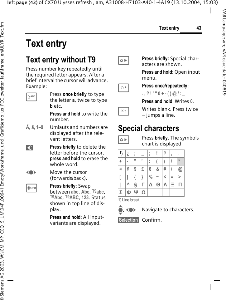 &copy; Siemens AG 2003, W:\ICM_MP_CCQ_S_UM\04FL00641 Emoty\Work\frame_und_Grafik\emo_us_FCC_zweiter_lauf\frame_en\ULYR_Text.fm43Text entryVAR Language: am; VAR issue date: 040819left page (43) of CX70 Ulysses refresh , am, A31008-H7103-A40-1-4A19 (13.10.2004, 15:03)Text entryText entry without T9Press number key repeatedly until the required letter appears. After a brief interval the cursor will advance. Example:2Press once briefly to type the letter a, twice to type b etc.Press and hold to write the number.&Auml;, &auml;, 1&ndash;9 Umlauts and numbers are displayed after the rele-vant letters.]Press briefly to delete the letter before the cursor, press and hold to erase the whole word.FMove the cursor (forwards/back).#Press briefly: Swap between abc, Abc, T9abc, T9Abc, T9ABC, 123. Status shown in top line of dis-play.Press and hold: All input-variants are displayed.*Press briefly: Special char-acters are shown.Press and hold: Open input menu.0Press once/repeatedly:. , ? ! &rsquo; " 0 + - ( ) @ / : _ Press and hold: Writes 0.1Writes blank. Press twice = jumps a line.Special characters* Press briefly. The symbols chart is displayed1) Line breakI, FNavigate to characters.&sect;Selection&sect; Confirm.1)&iquest;&iexcl;_;!?,.+-"&rsquo;:()/*&curren;&yen;$&pound;&euro;&amp;#\ @[ ] { } %~<=>|^&sect; &Gamma; ∆ &Theta; &Lambda; &Xi; &Pi; &Sigma; &Phi; &Psi; Ω 