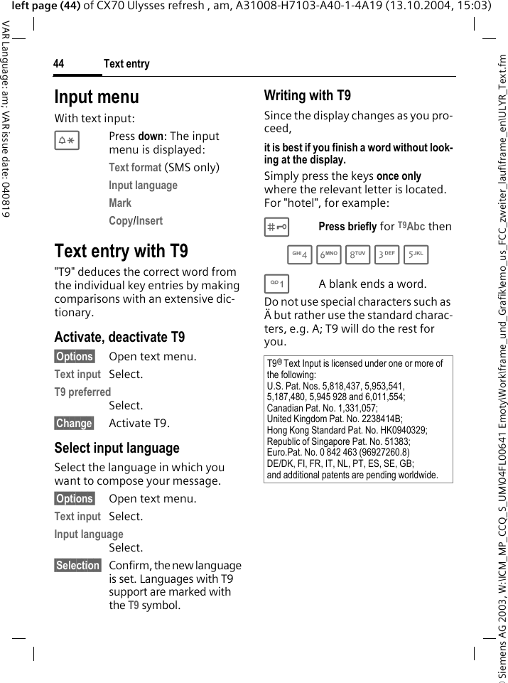 &copy; Siemens AG 2003, W:\ICM_MP_CCQ_S_UM\04FL00641 Emoty\Work\frame_und_Grafik\emo_us_FCC_zweiter_lauf\frame_en\ULYR_Text.fmText entry44VAR Language: am; VAR issue date: 040819left page (44) of CX70 Ulysses refresh , am, A31008-H7103-A40-1-4A19 (13.10.2004, 15:03)Input menuWith text input:*Press down: The input menu is displayed:Text format (SMS only)Input language Mark Copy/Insert Text entry with T9"T9" deduces the correct word from the individual key entries by making comparisons with an extensive dic-tionary.Activate, deactivate T9&sect;Options&sect; Open text menu.Text input Select.T9 preferred Select.&sect;Change&sect; Activate T9.Select input languageSelect the language in which you want to compose your message.&sect;Options&sect; Open text menu.Text input Select.Input language Select.&sect;Selection&sect; Confirm, the new language is set. Languages with T9 support are marked with the T9 symbol. Writing with T9Since the display changes as you pro-ceed,it is best if you finish a word without look-ing at the display.Simply press the keys once only where the relevant letter is located. For "hotel", for example:#Press briefly for T9Abc then4 6 8 3 5 1A blank ends a word.Do not use special characters such as &Auml; but rather use the standard charac-ters, e.g. A; T9 will do the rest for you.T9&reg; Text Input is licensed under one or more of the following:U.S. Pat. Nos. 5,818,437, 5,953,541, 5,187,480, 5,945 928 and 6,011,554;Canadian Pat. No. 1,331,057;United Kingdom Pat. No. 2238414B;Hong Kong Standard Pat. No. HK0940329; Republic of Singapore Pat. No. 51383;Euro.Pat. No. 0 842 463 (96927260.8)DE/DK, FI, FR, IT, NL, PT, ES, SE, GB;and additional patents are pending worldwide.