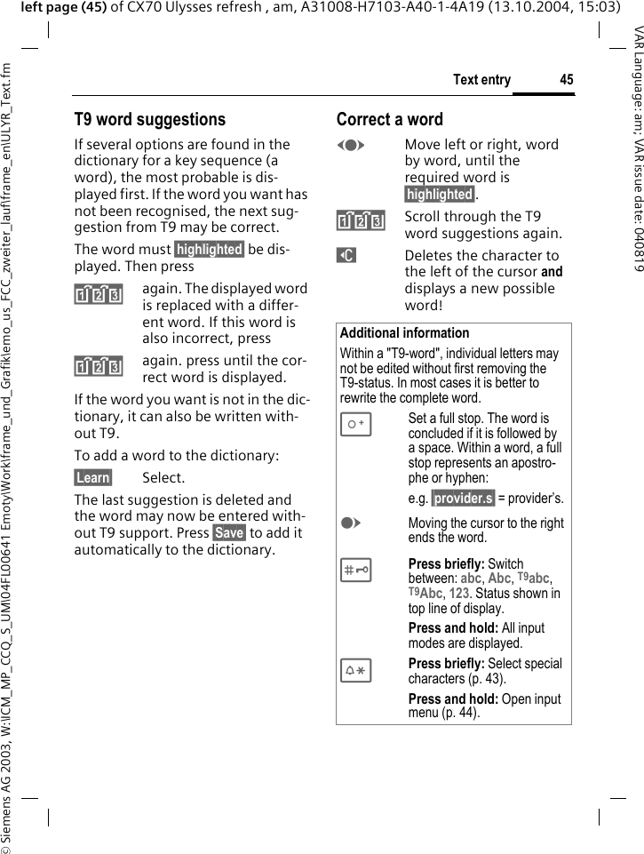 &copy; Siemens AG 2003, W:\ICM_MP_CCQ_S_UM\04FL00641 Emoty\Work\frame_und_Grafik\emo_us_FCC_zweiter_lauf\frame_en\ULYR_Text.fm45Text entryVAR Language: am; VAR issue date: 040819left page (45) of CX70 Ulysses refresh , am, A31008-H7103-A40-1-4A19 (13.10.2004, 15:03)T9 word suggestionsIf several options are found in the dictionary for a key sequence (a word), the most probable is dis-played first. If the word you want has not been recognised, the next sug-gestion from T9 may be correct.The word must &sect;highlighted&sect; be dis-played. Then press^again. The displayed word is replaced with a differ-ent word. If this word is also incorrect, press^again. press until the cor-rect word is displayed.If the word you want is not in the dic-tionary, it can also be written with-out T9.To add a word to the dictionary:&sect;Learn&sect; Select.The last suggestion is deleted and the word may now be entered with-out T9 support. Press &sect;Save&sect; to add it automatically to the dictionary.Correct a wordFMove left or right, word by word, until the required word is &sect;highlighted&sect;.^Scroll through the T9 word suggestions again.]Deletes the character to the left of the cursor and displays a new possible word!Additional informationWithin a "T9-word", individual letters may not be edited without first removing the T9-status. In most cases it is better to rewrite the complete word.0Set a full stop. The word is concluded if it is followed by a space. Within a word, a full stop represents an apostro-phe or hyphen:e.g. &sect;provider.s&sect; = provider&rsquo;s.EMoving the cursor to the right ends the word. #Press briefly: Switch between: abc, Abc, T9abc, T9Abc, 123. Status shown in top line of display.Press and hold: All input modes are displayed.*Press briefly: Select special characters (p. 43).Press and hold: Open input menu (p. 44).