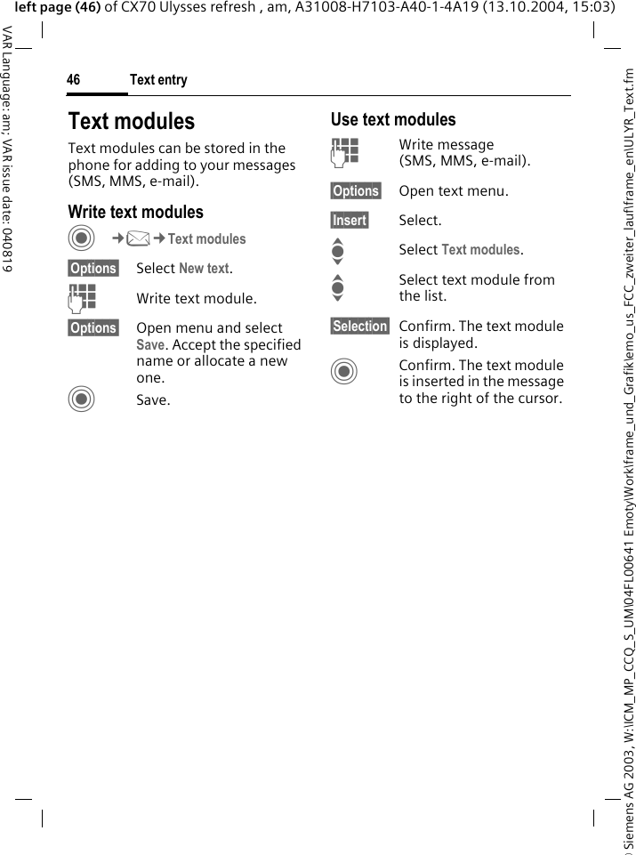 &copy; Siemens AG 2003, W:\ICM_MP_CCQ_S_UM\04FL00641 Emoty\Work\frame_und_Grafik\emo_us_FCC_zweiter_lauf\frame_en\ULYR_Text.fmText entry46VAR Language: am; VAR issue date: 040819left page (46) of CX70 Ulysses refresh , am, A31008-H7103-A40-1-4A19 (13.10.2004, 15:03)Text modulesText modules can be stored in the phone for adding to your messages (SMS, MMS, e-mail). Write text modulesC&cent;M&cent;Text modules&sect;Options&sect; Select New text.JWrite text module.&sect;Options&sect; Open menu and select Save. Accept the specified name or allocate a new one.CSave.Use text modulesJWrite message (SMS, MMS, e-mail).&sect;Options&sect; Open text menu.&sect;Insert&sect; Select.I Select Text modules. ISelect text module from the list.&sect;Selection&sect; Confirm. The text module is displayed.CConfirm. The text module is inserted in the message to the right of the cursor.
