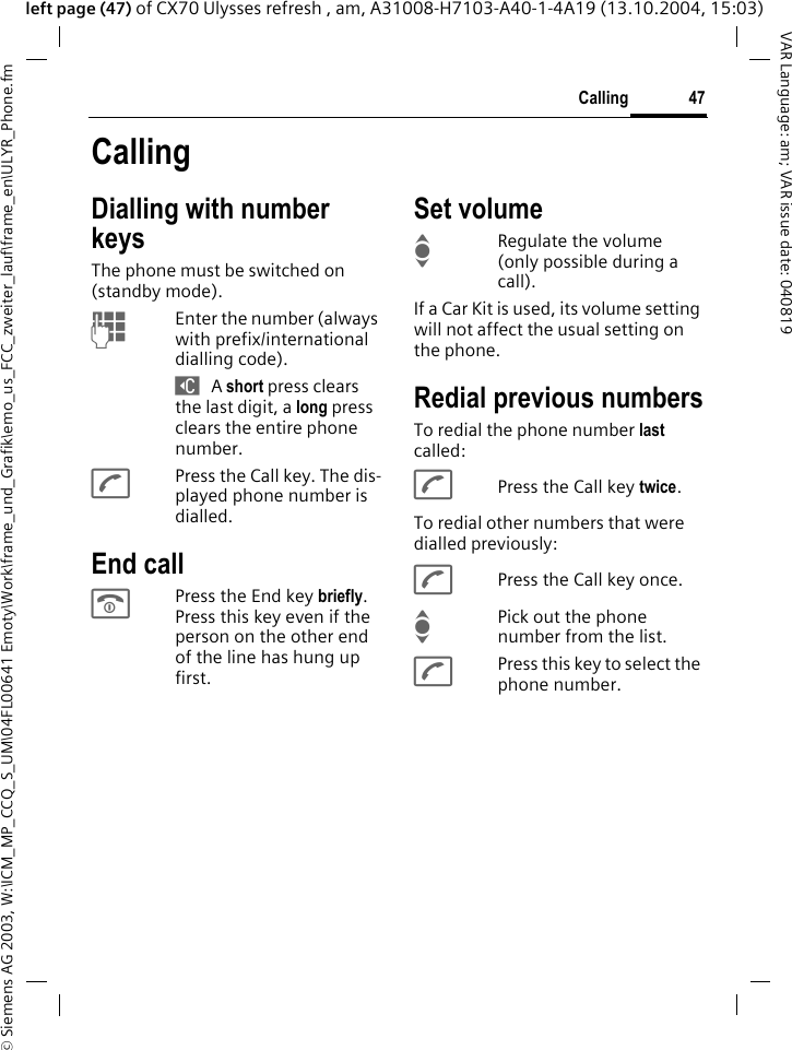 &copy; Siemens AG 2003, W:\ICM_MP_CCQ_S_UM\04FL00641 Emoty\Work\frame_und_Grafik\emo_us_FCC_zweiter_lauf\frame_en\ULYR_Phone.fm47CallingVAR Language: am; VAR issue date: 040819left page (47) of CX70 Ulysses refresh , am, A31008-H7103-A40-1-4A19 (13.10.2004, 15:03)CallingDialling with number keysThe phone must be switched on (standby mode).JEnter the number (always with prefix/international dialling code). ] A short press clears the last digit, a long press clears the entire phone number.APress the Call key. The dis-played phone number is dialled.End callBPress the End key briefly. Press this key even if the person on the other end of the line has hung up first.Set volumeIRegulate the volume (only possible during a call).If a Car Kit is used, its volume setting will not affect the usual setting on the phone.Redial previous numbersTo redial the phone number last called:APress the Call key twice.To redial other numbers that were dialled previously:APress the Call key once.IPick out the phone number from the list.APress this key to select the phone number.